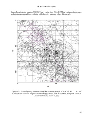 HLY1202 Cruise Report
105
data collected during previous USCGC Healy cruise since 2005, RV Mirai cruises and others are
sufficient to support a high resolution grid of gravity anomaly values (Figure A3).
Figure A3 - Gridded gravity anomaly data (2 km; contour interval = 20 mGal). HLY12 (01 and
02) tracks are shown in purple. Other tracks (eg. Healy 2005-2011; Mirai, Langseth, Louis St
Laurent and others) shown in grey.
 