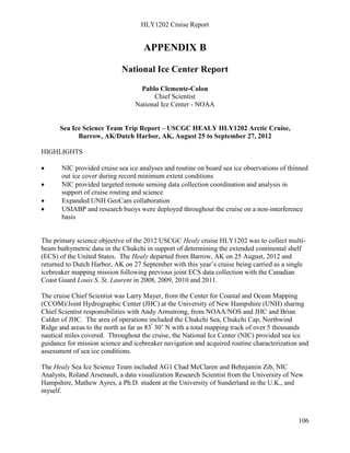 HLY1202 Cruise Report
106
APPENDIX B
National Ice Center Report
Pablo Clemente-Colon
Chief Scientist
National Ice Center - NOAA
Sea Ice Science Team Trip Report – USCGC HEALY HLY1202 Arctic Cruise,
Barrow, AK/Dutch Harbor, AK, August 25 to September 27, 2012
HIGHLIGHTS
• NIC provided cruise sea ice analyses and routine on board sea ice observations of thinned
out ice cover during record minimum extent conditions
• NIC provided targeted remote sensing data collection coordination and analysis in
support of cruise routing and science
• Expanded UNH GeoCam collaboration
• USIABP and research buoys were deployed throughout the cruise on a non-interference
basis
The primary science objective of the 2012 USCGC Healy cruise HLY1202 was to collect multi-
beam bathymetric data in the Chukchi in support of determining the extended continental shelf
(ECS) of the United States. The Healy departed from Barrow, AK on 25 August, 2012 and
returned to Dutch Harbor, AK on 27 September with this year’s cruise being carried as a single
icebreaker mapping mission following previous joint ECS data collection with the Canadian
Coast Guard Louis S. St, Laurent in 2008, 2009, 2010 and 2011.
The cruise Chief Scientist was Larry Mayer, from the Center for Coastal and Ocean Mapping
(CCOM)/Joint Hydrographic Center (JHC) at the University of New Hampshire (UNH) sharing
Chief Scientist responsibilities with Andy Armstrong, from NOAA/NOS and JHC and Brian
Calder of JHC. The area of operations included the Chukchi Sea, Chukchi Cap, Northwind
Ridge and areas to the north as far as 83º
30’ N with a total mapping track of over 5 thousands
nautical miles covered. Throughout the cruise, the National Ice Center (NIC) provided sea ice
guidance for mission science and icebreaker navigation and acquired routine characterization and
assessment of sea ice conditions.
The Healy Sea Ice Science Team included AG1 Chad McClaren and Behnjamin Zib, NIC
Analysts, Roland Arsenault, a data visualization Research Scientist from the University of New
Hampshire, Mathew Ayres, a Ph.D. student at the University of Sunderland in the U.K., and
myself.
 