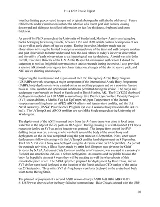 HLY1202 Cruise Report
108
interface linking geocorrected images and original photographs will also be addressed. Future
refinements under examination include the addition of a fourth port side camera looking
downward and sideways to collect information on ice floe thickness, freeboard and snow
thickness.
As part of his Ph.D. research at the University of Sunderland, Matthew Ayre is analyzing log
books belonging to whaling vessels, between 1750 and 1850, which contain descriptions of sea
ice as well as early charts of sea ice extent. During the cruise, Matthew made sea ice
observations utilizing the limited descriptive nomenclature of the time and will compare modern
and past observation to better understand how the data relates to today’s ice cover description
and the utility of early observations to a climatological sea ice database. Aboard was also John
Farrell, Executive Director of the U.S. Arctic Research Commission with whom I shared the
stateroom as well as insightful conversations n Arctic research during the cruise. I also provided
a science talk aboard covering sea ice characterization, changes of the Arctic sea ice pack, and
NIC sea ice charting and analysis.
Supporting the maintenance and expansion of the U.S. Interagency Arctic Buoy Program
(USIABP) network coverage, a major component of the International Arctic Buoy Programme
(IABP), buoy deployments were carried out as an ancillary program and on a non-interference
basis as time, weather and operational conditions permitted during the cruise. The buoys and
equipment were brought on board at Seattle and in Dutch Harbor, AK. The HLY1202 shipboard
deployments included an LBI AXIB seasonal buoy, five Pacific Gyre Surface Velocity Program
(SVP) ocean drifters, a Marlin-Yug Ltd UpTempO ((Upper Temperature of the Ocean)
temperature-profiling buoy, an APEX ARGO salinity and temperature profiler, and the U.S.
Naval Academy (USNA) Polar Science Program IceGoat-1 seasonal buoy (based on the AXIB
hull). The UpTempO and ARGO profilers are part Mike Steele research at the University of
Washington.
The deployment of the AXIB seasonal buoy from the A-frame crane was done in local open
water but at the edge of the ice pack on 30 August. During crossing of a well-rounded FYI floe a
request to deploy an SVP as an ice beacon was granted. The drogue from one of the SVP
drifting buoys was cut, a string cradle was built around the body of the round buoy and
deployment on the ice was completed using the port crane on 5 September. Next, open water
deployments followed starting with the UpTempO profiler hand-deployment on 8 September.
The USNA IceGoat-1 buoy was deployed using the A-Frame crane on 22 September. As part of
the outreach activities, a Glass Planet made by artist Josh Simpson was given to the Chief
Scientist by NASA Astronaut Cady Coleman and the artist’s spouse, was encased in a monkey’s
fist knot and attached to IceGoat-1 before deployment. As students and the public follows the
buoy for hopefully the next 4 years they will be tracking as well the whereabouts of this
remarkable piece of art. The ARGO profiler, prepared for deployment by Dale Chase, and an
SVP drifter were hand-deployed at the location of the fourth and last CTD station of the cruise
on 23 September. Three other SVP drifting buoys were later deployed as the cruise head back
south to the Bering Strait.
The planned deployment of a second AXIB seasonal buoy (AXIB hull #016 ARGOS ID
#113550) was aborted after the buoy failed to communicate. Dale Chayes, aboard with the UNH
 