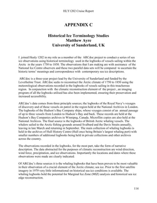 HLY1202 Cruise Report
114
APPENDIX C
Historical Ice Terminology Studies
Matthew Ayre
University of Sunderland, UK
I joined Healy 1202 in my role as a member of the ARCdoc project to conduct a series of sea
ice observations using historical terminology used in the logbooks of vessels sailing within the
Arctic in the years 1750 to 1850. The observations that I am making are with assistance of the
National Ice Centre observers and these two parallel data sets will be compared to ascertain the
historic terms’ meanings and correspondence with contemporary sea ice descriptions.
ARCdoc is a three-year project lead by the University of Sunderland and funded by the
Leverhulme Trust. ARCdoc seeks to reconstruct the Arctic climate of 1750 to 1850 using the
meteorological observations recorded in the logbooks of vessels sailing in this treacherous
region. In conjunction with the climatic reconstruction element of the project , an imaging
program of all the logbooks utilised has also been implemented, ensuring their preservation and
increased accessibility.
ARCdoc’s data comes from three principle sources; the logbooks of the Royal Navy’s voyages
of discovery and of those vessels on patrol in the region held at the National Archives in London.
The logbooks of the Hudson’s Bay Company ships; whose voyages consist of an annual passage
of up to three vessels from London to Hudson’s Bay and back. These records are held at the
Hudson’s Bay Companies archives in Winnipeg, Canada. Microfilm copies are also held at the
National Archives. The final source is the logbooks of British Arctic whaling vessels. The
whalers sailed to the Arctic fishing grounds around Svalbard and the Davis Straits annually,
leaving in late March and returning in September. The main collection of whaling logbooks is
held in the archives of Hull History Centre (Hull once being Britain’s largest whaling port) with
smaller numbers of additional logbooks being held in private collections and other archives
across the country.
The observations recorded in the logbooks, for the most part, take the form of narrative
description. The data abstracted for the purposes of climatic reconstruction are wind direction,
wind force, precipitation, and ice observations. Importantly the locations and dates where these
observations were made are clearly indicated.
Of ARCdoc’s three sources it is the whaling logbooks that have been proven to be most valuable
in their observation of a crucial element of the Arctic climate; sea ice. Prior to the first satellite
imagery in 1979 very little informational on historical sea ice conditions is available. The
whaling logbooks hold the potential for Marginal Ice Zone (MIZ) analysis and historical sea ice
edge reconstruction.
 