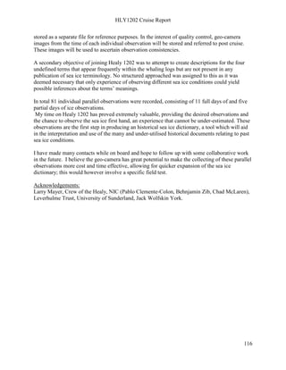 HLY1202 Cruise Report
116
stored as a separate file for reference purposes. In the interest of quality control, geo-camera
images from the time of each individual observation will be stored and referred to post cruise.
These images will be used to ascertain observation consistencies.
A secondary objective of joining Healy 1202 was to attempt to create descriptions for the four
undefined terms that appear frequently within the whaling logs but are not present in any
publication of sea ice terminology. No structured approached was assigned to this as it was
deemed necessary that only experience of observing different sea ice conditions could yield
possible inferences about the terms’ meanings.
In total 81 individual parallel observations were recorded, consisting of 11 full days of and five
partial days of ice observations.
My time on Healy 1202 has proved extremely valuable, providing the desired observations and
the chance to observe the sea ice first hand, an experience that cannot be under-estimated. These
observations are the first step in producing an historical sea ice dictionary, a tool which will aid
in the interpretation and use of the many and under-utilised historical documents relating to past
sea ice conditions.
I have made many contacts while on board and hope to follow up with some collaborative work
in the future. I believe the geo-camera has great potential to make the collecting of these parallel
observations more cost and time effective, allowing for quicker expansion of the sea ice
dictionary; this would however involve a specific field test.
Acknowledgements:
Larry Mayer, Crew of the Healy, NIC (Pablo Clemente-Colon, Behnjamin Zib, Chad McLaren),
Leverhulme Trust, University of Sunderland, Jack Wolfskin York.
 