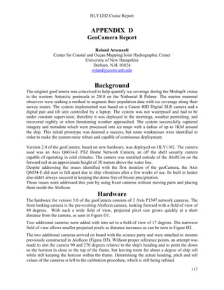 HLY1202 Cruise Report
117
APPENDIX D
GeoCamera Report
Roland Arsenault
Center for Coastal and Ocean Mapping/Joint Hydrographic Center
University of New Hampshire
Durham, N.H. 03824
roland@ccom.unh.edu
Background
The original geoCamera was conceived to help quantify ice coverage during the MishapX cruise
to the western Antarctic peninsula in 2010 on the Nathaniel B Palmer. The marine mammal
observers were seeking a method to augment their population data with ice coverage along their
survey routes. The system implemented was based on a Canon 40D Digital SLR camera and a
digital pan and tilt unit controlled by a laptop. The system was not waterproof and had to be
under constant supervision, therefore it was deployed in the mornings, weather permitting, and
recovered nightly or when threatening weather approached. The system successfully captured
imagery and metadata which were processed into ice maps with a radius of up to 1KM around
the ship. This initial prototype was deemed a success, but some weaknesses were identified in
order to make the system more robust and capable of continuous deployment.
Version 2.0 of the geoCamera, based on new hardware, was deployed on HLY1102. The camera
used was an Axis Q6034-E PTZ Dome Network Camera, an off the shelf security camera
capable of operating in cold climates. The camera was installed outside of the AloftCon on the
forward rail at an approximate height of 30 meters above the water line.
Despite addressing the issues identified with the first iteration of the geoCamera, the Axis
Q6034-E did start to fall apart due to ship vibrations after a few weeks of use. Its built in heater
also didn't always succeed in keeping the dome free of frozen precipitation.
Those issues were addressed this year by using fixed cameras without moving parts and placing
them inside the Aloftcon.
Hardware
The hardware for version 3.0 of the geoCamera consists of 3 Axis P1347 network cameras. The
front looking camera is the pre-exsiting Aloftcon camera, looking forward with a field of view of
89 degrees. With such a wide field of view, projected pixel size grows quickly at a short
distance from the camera, as seen in Figure D1.
Two additional cameras were added with lens set to a field of view of 17 degrees. The narrower
field of view allows smaller projected pixels as distance increases as can be seen in Figure D2.
The two additional cameras arrived on board with the science party and were attached to mounts
previously constructed in Aloftcon (Figure D3). Without proper reference points, an attempt was
made to aim the camera 90 and 270 degrees relative to the ship's heading and to point the down
so the horizon in close to the top of the frame, but leaving room for about a degree of ship roll
while still keeping the horizon within the frame. Determining the actual heading, pitch and roll
values of the cameras is left to the calibration procedure, which is still being refined.
 