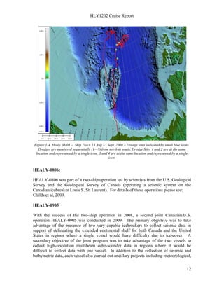 HLY1202 Cruise Report
12
Figure 1-4. Healy 08-05 – Ship Track 14 Aug –5 Sept. 2008 – Dredge sites indicated by small blue icons.
Dredges are numbered sequentially (1—7) from north to south, Dredge Sites 1 and 2 are at the same
location and represented by a single icon; 3 and 4 are at the same location and represented by a single
icon.
HEALY-0806:
HEALY-0806 was part of a two-ship operation led by scientists from the U.S. Geological
Survey and the Geological Survey of Canada (operating a seismic system on the
Canadian icebreaker Louis S. St. Laurent). For details of these operations please see:
Childs et al, 2009.
HEALY-0905
With the success of the two-ship operation in 2008, a second joint Canadian/U.S.
operation HEALY-0905 was conducted in 2009. The primary objective was to take
advantage of the presence of two very capable icebreakers to collect seismic data in
support of delineating the extended continental shelf for both Canada and the United
States in regions where a single vessel would have difficulty due to ice-cover. A
secondary objective of the joint program was to take advantage of the two vessels to
collect high-resolution multibeam echo-sounder data in regions where it would be
difficult to collect data with one vessel. In addition to the collection of seismic and
bathymetric data, each vessel also carried out ancillary projects including meteorological,
 