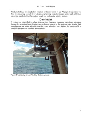 HLY1202 Cruise Report
121
Another challenge needing further attention is the movement of ice. Attempts to determine ice
flow by measuring optical flow between overlapping projected images uncovered calibration
errors that manifested itself as motion which was confounded with ice motion.
Conclusion
A system was established to collect imagery from 3 cameras producing maps in an automated
fashion. Ice scientists have already expressed great interest in the resulting maps despite their
imperfections and other scientists studying water chemistry are finding the maps useful in
matching ice coverage with their water samples.
Figure D4: Existing forward looking Alofton camera.
 