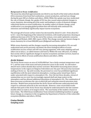 HLY1202 Cruise Report
127
Background on Ocean Acidification:
The ocean has absorbed approximately one-third to one-fourth of the total carbon dioxide
(CO2) emissions from fossil fuel combustion, cement production, and land use change
during the past 200 yrs (Sabine and others, 2004). While this uptake may have moderated
the rate of climate change, the uptake of CO2 has also caused unprecedented changes to
ocean chemistry, decreasing pH of the water and leading to a suite of chemical changes
collectively known as ocean acidification. As another aspect of climate change, ocean
acidification is an emerging global problem that will intensify with continued CO2
emissions and will likely significantly impact marine ecosystems.
The average pH of ocean surface waters has decreased by about 0.1 unit—from about 8.2
to 8.1—since the beginning of the industrial revolution, with model projections showing an
additional decrease of 0.2-0.3 by the end of the century, even under optimistic scenarios
(Caldeira and Wickett, 2005; NRC report, 2010). This change exceeds any known change in
ocean chemistry for at least 800,000 years (Ridgewell and Zeebe, 2005).
While ocean chemistry and the changes caused by increasing atmospheric CO2 are well
understood and can be precisely calculated, the direct biological effects of ocean
acidification are less certain and will vary among organisms, with some adapting well and
others not at all (i.e., so called winners and losers). Within the next 100 years, it is likely
that society will see significant changes in marine ecosystems and their services, based on
the long-term effects of ocean acidification (Raven and others, 2005).
Arctic Science
The Arctic Ocean covers an area of 14,056,000 km2, has a fairly constant temperature near
0° C, and has some of the most and least productive areas in the world. Its cold waters
absorb more carbon dioxide than warmer seawater. Meanwhile increasing mean annual
temperatures in the region (1.8 degrees Fahrenheit over the past 150 years) has increased
melting of Arctic ice. Up until recently, the perennial ice cover has prohibited significant
equilibration with the post-industrial atmosphere, creating a polar mixed layer that is
under saturated with respect to atmospheric CO2. Over the last three decades, retreat of
summertime sea ice cover has increasingly exposed shelf and slope waters to the
atmosphere and has allowed additional absorption of atmospheric CO2. The combination of
these processes accelerates the rate at which pH and carbonate mineral saturation state
decrease. Models have projected that the Arctic Ocean will become undersaturated with
respect to carbonate minerals in the next decade. However, some recent field results
indicate that parts of the Arctic Ocean may already be undersaturated in the late summer
months when ice melt is at its largest extent. The uncertainty of the models is based on
lack of data. The USGS Ocean Acidification Team initiated establishing baselines to gauge
future change as a response to the recognition by Department of Interior of this vulnerable
ecosystem (Robbins and others, 2010a).
Cruise Details
Sampling water
 