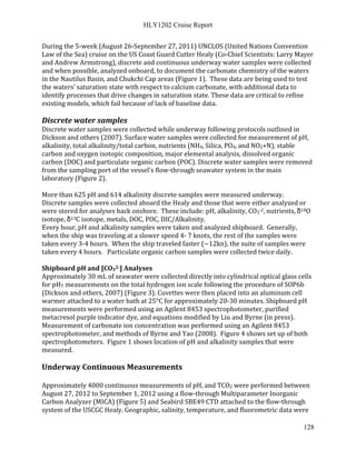 HLY1202 Cruise Report
128
During the 5-week (August 26-September 27, 2011) UNCLOS (United Nations Convention
Law of the Sea) cruise on the US Coast Guard Cutter Healy (Co-Chief Scientists: Larry Mayer
and Andrew Armstrong), discrete and continuous underway water samples were collected
and when possible, analyzed onboard, to document the carbonate chemistry of the waters
in the Nautilus Basin, and Chukchi Cap areas (Figure 1). These data are being used to test
the waters’ saturation state with respect to calcium carbonate, with additional data to
identify processes that drive changes in saturation state. These data are critical to refine
existing models, which fail because of lack of baseline data.
Discrete water samples
Discrete water samples were collected while underway following protocols outlined in
Dickson and others (2007). Surface water samples were collected for measurement of pH,
alkalinity, total alkalinity/total carbon, nutrients (NH4, Silica, PO4, and NO2+N), stable
carbon and oxygen isotopic composition, major elemental analysis, dissolved organic
carbon (DOC) and particulate organic carbon (POC). Discrete water samples were removed
from the sampling port of the vessel's flow-through seawater system in the main
laboratory (Figure 2).
More than 625 pH and 614 alkalinity discrete samples were measured underway.
Discrete samples were collected aboard the Healy and those that were either analyzed or
were stored for analyses back onshore. These include: pH, alkalinity, CO3-2, nutrients, δ18O
isotope, δ13C isotope, metals, DOC, POC, DIC/Alkalinity.
Every hour, pH and alkalinity samples were taken and analyzed shipboard. Generally,
when the ship was traveling at a slower speed 4- 7 knots, the rest of the samples were
taken every 3-4 hours. When the ship traveled faster (~12kn), the suite of samples were
taken every 4 hours. Particulate organic carbon samples were collected twice daily.
Shipboard pH and [CO32-] Analyses
Approximately 30 mL of seawater were collected directly into cylindrical optical glass cells
for pHT measurements on the total hydrogen ion scale following the procedure of SOP6b
(Dickson and others, 2007) (Figure 3). Cuvettes were then placed into an aluminum cell
warmer attached to a water bath at 25°C for approximately 20-30 minutes. Shipboard pH
measurements were performed using an Agilent 8453 spectrophotometer, purified
metacresol purple indicator dye, and equations modified by Liu and Byrne (in press).
Measurement of carbonate ion concentration was performed using an Agilent 8453
spectrophotometer, and methods of Byrne and Yao (2008). Figure 4 shows set up of both
spectrophotometers. Figure 1 shows location of pH and alkalinity samples that were
measured.
Underway Continuous Measurements
Approximately 4000 continuous measurements of pH, and TCO2 were performed between
August 27, 2012 to September 1, 2012 using a flow-through Multiparameter Inorganic
Carbon Analyzer (MICA) (Figure 5) and Seabird SBE49 CTD attached to the flow-through
system of the USCGC Healy. Geographic, salinity, temperature, and fluorometric data were
 