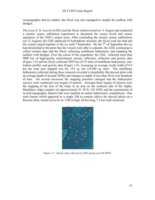 HLY1202 Cruise Report
13
oceanographic and ice studies; the Healy was also equipped to sample the seafloor with
dredges.
The Louis S. St. Laurent (LSSL) and the Healy rendezvoused on 11 August and conducted
a seismic source calibration experiment to document the source levels and source
signatures of the LSSL’s airgun array. After concluding the seismic source calibrations
(on 12 August), the LSSL deployed its hydrophone streamer, the Healy took the lead and
the vessels stayed together in the ice until 7 September. By the 7th
of September the ice
had diminished to the point that the vessels were able to separate, the LSSL continuing to
collect seismic data and the Healy collecting multibeam bathymetry and sampling the
seafloor with dredges. Over the course of the expedition, the LSSL collected more than
4000 km of high-quality multichannel seismic reflection, refraction and gravity data
(Figure 1-5) and the Healy collected 9585 km (5175 nmi) of multibeam bathymetry, sub-
bottom profiler and gravity data (Figure 1-6). Assuming an average swath width of 6.9
km the total area mapped was 66, 135 sq. km (19,280 sq. nmi). The multibeam
bathymetry collected during these transects revealed a remarkably flat abyssal plain with
an average depth of around 3850m and changes in depth of less than 20 m over hundreds
of kms. On several occasions the mapping priorities changed and the bathymetric
surveys were conducted over targets of interest. Amongst these targets of interest were
the mapping of the foot of the slope in an area on the southern side of the Alpha-
Mendeleev ridge complex (at approximately 81 30 N, 143 45W) and the examination of
several topographic features that were implied on earlier bathymetric compilations. One
such feature which appeared as a single 100 m contour (above the abyssal plain) on a
Russian chart, turned out to be an 1100 m high, 26 km long, 7.5 km wide seamount.
Figure 1-5. Seismic data collected by LSSL during joint HLY0905.
 