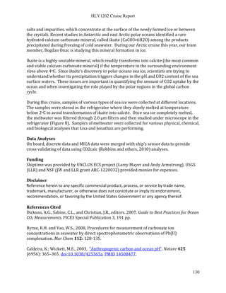 HLY1202 Cruise Report
130
salts and impurities, which concentrate at the surface of the newly formed ice or between
the crystals. Recent studies in Antarctic and east Arctic polar oceans identified a rare
hydrated calcium carbonate mineral, called ikaite (CaCO3•6H2O) among the products
precipitated during freezing of cold seawater. During our Arctic cruise this year, our team
member, Bogdan Onac is studying this mineral formation in ice.
Ikaite is a highly unstable mineral, which readily transforms into calcite (the most common
and stable calcium carbonate mineral) if the temperature in the surrounding environment
rises above 4oC. Since ikaite’s discovery in polar oceans sea ice, scientists are trying to
understand whether its precipitation triggers changes in the pH and CO2 content of the sea
surface waters. These issues are important in quantifying the amount of CO2 uptake by the
ocean and when investigating the role played by the polar regions in the global carbon
cycle.
During this cruise, samples of various types of sea ice were collected at different locations.
The samples were stored in the refrigerator where they slowly melted at temperature
below 2oC to avoid transformation of ikaite into calcite. Once sea ice completely melted,
the meltwater was filtered through 2.0 µm filters and then studied under microscope in the
refrigerator (Figure 8). Samples of meltwater were collected for various physical, chemical,
and biological analyses that Lisa and Jonathan are performing.
Data Analyses
On board, discrete data and MICA data were merged with ship’s sensor data to provide
cross validating of data using CO2calc (Robbins and others, 2010) analyses.
Funding
Shiptime was provided by UNCLOS ECS project (Larry Mayer and Andy Armstrong). USGS
(LLR) and NSF (JW and LLR grant ARC-1220032) provided monies for expenses.
Disclaimer
Reference herein to any specific commercial product, process, or service by trade name,
trademark, manufacturer, or otherwise does not constitute or imply its endorsement,
recommendation, or favoring by the United States Government or any agency thereof.
References Cited
Dickson, A.G., Sabine, C.L., and Christian, J.R., editors. 2007. Guide to Best Practices for Ocean
CO2 Measurements. PICES Special Publication 3, 191 pp.
Byrne, R.H. and Yao, W.S., 2008, Procedures for measurement of carbonate ion
concentrations in seawater by direct spectrophotometric observations of Pb(II)
complexation. Mar Chem 112: 128-135.
Caldeira, K.; Wickett, M.E., 2003, "Anthropogenic carbon and ocean pH". Nature 425
(6956): 365–365. doi:10.1038/425365a. PMID 14508477.
 