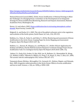 HLY1202 Cruise Report
131
http://pangea.stanford.edu/research/Oceans/GES205/Caldeira_Science_Anthropogenic%
20Carbon%20and%20ocean%20pH.pdf.
National Research Council (NRC), 2010a, Ocean Acidification: A National Strategy to Meet
the Challenges of a Changing Ocean. Committee on the Development of an Integrated
Strategy for Ocean Acidification Monitoring, Research and Impacts Assessment, National
Academies Press, Washington, DC.
Raven, J. A. and others, 2005, Ocean acidification due to increasing atmospheric carbon
dioxide. Royal Society, London, UK.
Ridgwell, A., and Zeebe, R. E., 2005, The role of the global carbonate cycle in the regulation
and evolution of the Earth system. Earth Planet. Sci. Lett., 234, 299-315.
Robbins, L.L., Yates, K., Feely, R., and Fabry, V., 2010a, Monitoring and assessment of Ocean
Acidification in the Arctic Ocean: Scoping Paper for Arctic Mapping and Assessment
Program, Open-File Report 2010-1227, 9p.
Robbins, L.L. , Hansen, M., Kleypas, J.A., and Meylan, S.C., 2010b, CO2calc Application for
desktop and iPhone, Florida Shelf Ecosystems Response to Climate Change Project Ocean
Acidification Task: U.S. Geological Survey Open File Report 2010-2010-1280, 17p.
Sabine, C.L., Feely, R.A., Gruber, N., Key, R.M., Lee, K., Bullister, J.L., Wanninkhof, R., Wong,
C.S., Wallace, D.W.R., Tilbrook, B., Millero, F.J., Peng, T.-H., Kozyr, A., Ono, T., Rios, A.F., 2004,
The oceanic sink for anthropogenic CO2. Science 305:367–371.
Yamamoto-Kawai, Michiyo., McLaughlin, F.A., Carmack, E.C., Nishino, Shigeto. and Shimada,
Koji., 2009, Aragonite undersaturation in the Arctic Ocean: Effects of ocean acidification
and sea ice melt: Science, v. 326, no. 1098, p. 1098-1100.
 