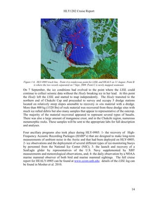 HLY1202 Cruise Report
14
Figure 1-6. HLY-0905 track line. Point A is rendezvous point for LSSL and HEALY on 11 August. Point B
is where the two vessels separated on 7 Sept. 2009. Point C is newly mapped seamount.
On 7 September, the ice conditions had evolved to the point where the LSSL could
continue to collect seismic data without the Healy breaking ice in her lead. At this point
the Healy left the LSSL and started to map independently. The Healy transited to the
northern end of Chukchi Cap and proceeded to survey and occupy 5 dredge stations
located on relatively steep slopes amenable to recovery in situ material with a dredge.
More than 800 kg (1520 lbs) of rock material was recovered from these dredge sites with
much ice rafted debris but also many samples that appear to representative of the outcrop.
The majority of the material recovered appeared to represent several types of basalts.
There was also a large amount of manganese crust, and in the Chukchi region, numerous
metamorphic rocks. These samples will be sent to the appropriate labs for full description
and analyses.
Four ancillary programs also took place during HLY-0905: 1- the recovery of High-
Frequency Acoustic Recording Packages (HARP’s) that are designed to make long-term
measurements of ambient noise in the Arctic and that had been deployed on HLY-0805;
2- ice observations and the deployment of several different types of ice-monitoring buoys
by personnel from the National Ice Center (NIC); 3- the launch and recovery of a
SeaEagle glider by representatives of the U.S. Navy supplemented by XBT
measurements and meteorological observations, and; 4- the daily observation by a NOAA
marine mammal observer of both bird and marine mammal sightings. The full cruise
report for HEALY-0905 can be found at www.ccom.unh.edu; details of the LSSL leg can
be found in Mosher et al. 2010.
 