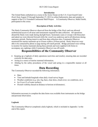 HLY1202 Cruise Report
141
Introduction
The United States embarked on a cruise in the Arctic Ocean on the U.S. Coast Guard Cutter
Healy from August 25 through September 27, 2012 to collect bathymetric data and samples in
support of the U.S. Extended Continental Shelf Project. A Community Observer, Mabel Smith,
participated in the cruise.
Description of Daily Activities
The Healy Community Observer observed from the bridge of the Healy and was allowed
unobstructed access to all areas and instruments required for data collection. All operations
aboard the Healy were made during daylight hours. Systematic scans or sweeps with binoculars
and naked eye were directed forward while the vessel was underway and in all directions during
stationary periods. During transit to and from data collection sites, Community Observer
monitored for marine mammals up to 8 hours within a 24 hour period. Healy observers were
able to be contacted by phone or page during off-watch periods. Bridge personnel were willing
to monitor for marine mammals during these periods and were supplied with forms to
accompany any sightings while Community Observer was off-watch.
Responsibilities of the Community Observer
• Keeping up a logbook of daily operations (activities and results); ensuring data are recorded
correctly for data entry.
• Acting as a source of marine mammal information;
• Abiding by the safety procedures of the vessel and acting in a responsible manner at all
times.
Data Recording
The Community Observer recorded the following information.
• Date;
• Time and latitude/longitude when daily visual survey began
• Weather conditions (e.g. rain, fog, haze, clear skies, cloud cover, ice conditions, etc.);
• Ice Cover (% of water surface);
• Overall visibility (based on distance to horizon in kilometers) .
Information necessary to complete the data forms was available from instruments on the bridge
and personal observation.
Logbook
The Community Observer completed a daily logbook, which is included in Appendix 1 at the
end of this report.
 