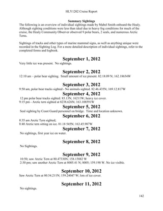 HLY1202 Cruise Report
142
Summary Sightings
The following is an overview of individual sightings made by Mabel Smith onboard the Healy.
Although sighting conditions were less than ideal due to heavy fog conditions for much of the
cruise, the Healy Community Observer observed 9 polar bears, 2 seals, and numerous Arctic
Terns.
Sightings of tracks and other types of marine mammal signs, as well as anything unique were
recorded in the Sighting Log. For a more detailed description of individual sightings, refer to the
completed forms and logbook.
September 1, 2012
Very little ice was present. No sightings.
September 2, 2012
12:10 am – polar bear sighting. Small amount of ice present. 82.18.09 N; 162.18654W
September 3, 2012
9:50 am, polar bear tracks sighted - No animals sighted. 82.46.435N; 169.12.817W
September 4, 2012
12 pm polar bear tracks sighted. 83.13N; 16211W; heavy ice cover.
9:15 pm - Arctic tern sighted at 8238.626N; 163.108591W
September 5, 2012
Seal sighting by Coast Guard personnel on bridge. Time and location unknown.
September 6, 2012
8:35 am Arctic Tern sighted;
8:40 Arctic tern sitting on ice. 81.18 545N; 163.45.987W
September 7, 2012
No sightings, first year ice on water.
September 8, 2012
No Sightings.
September 9, 2012
10:50; saw Arctic Tern at 80.47330N; 158.15882 W
2:30 pm; saw another Arctic Tern at 8005.41 N; 8005; 159.198 W. No ice visible.
September 10, 2012
Saw Arctic Tern at 80.54.211N; 159.24047 W; lots of ice cover.
September 11, 2012
No sightings.
 