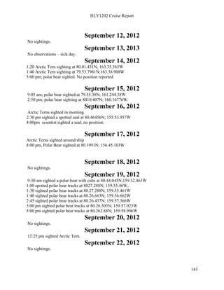 HLY1202 Cruise Report
143
September 12, 2012
No sightings.
September 13, 2013
No observations – sick day.
September 14, 2012
1:20 Arctic Tern sighting at 80.01.431N; 163.35.565W
1:40 Arctic Tern sighting at 79.53.7981N;163.38.908W
5:00 pm; polar bear sighted. No position reported.
September 15, 2012
9:05 am; polar bear sighted at 79.55.38N; 161.244.38W
2:50 pm; polar bear sighting at 8010.407N; 160.16776W
September 16, 2012
Arctic Terns sighted in morning.
2:30 pm sighted a spotted seal at 80.46456N; 155.53.957W
4:00pm scientist sighted a seal; no position.
September 17, 2012
Arctic Terns sighted around ship
8:00 pm, Polar Bear sighted at 80.1991N; 156.45.103W
September 18, 2012
No sightings.
September 19, 2012
9:30 am sighted a polar bear with cubs at 80.44.045N;159.32.463W
1:00 spotted polar bear tracks at 8027.288N; 159.55.46W,
1:30 sighted polar bear tracks at 80.27.288N; 159.55.461W
1:40 sighted polar bear tracks at 80.26.663N; 159.56.662W
2:45 sighted polar bear tracks at 80.26.437N; 159.57.366W
3:00 pm sighted polar bear tracks at 80.26.503N; 159.57.023W
5:00 pm sighted polar bear tracks at 80.262.88N; 159.58.906W
September 20, 2012
No sightings.
September 21, 2012
12:25 pm sighted Arctic Tern.
September 22, 2012
No sightings.
 