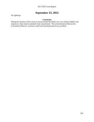 HLY1202 Cruise Report
144
September 23, 2012
No sightings.
Conclusion
During the duration of this cruise everyone aboard the Healy was very willing, helpful, and
responsive when marine mammals were encountered. The communication between the
Community Observer, scientists, and Coast Guard personnel was excellent.
 