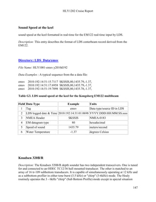 HLY1202 Cruise Report
147
Sound Speed at the keel
sound speed at the keel formatted in real-time for the EM122 real-time input by LDS.
Description: This entry describes the format of LDS centerbeam record derived from the
EM122.
Directory: LDS_Data/emsv
File Name: HLY1001-emsv.y2010d192
Data Examples : A typical sequence from the a data file:
emsv 2010:192:14:51:15.7117 $KSSIS,80,1435.79,-1.37,
emsv 2010:192:14:51:17.6958 $KSSIS,80,1435.79,-1.37,
emsv 2010:192:14:51:19.7098 $KSSIS,80,1435.78,-1.37,
Table G3. LDS sound speed at the keel for the Kongsberg EM122 multibeam
Field Data Type Example Units
1 Tag emsv Data type/source ID in LDS
2 LDS logged date & Time 2010:192:14:31:01.0698 YYYY:DDD:HH:MM:SS.ssss
3 NMEA Header $KSSIS NMEA-0183
4 EM datagram type 80 hexadecimal
5 Speed of sound 1435.79 meters/second
6 Water Temperature -1.37 degrees Celsius
Knudsen 320B/R
Description: The Knudsen 320B/R depth sounder has two independent transceivers. One is tuned
for and connected to an ODEC TC12/36 hull mounted transducer. The other is matched to an
array of 16 tr-109 subbottom transducers. It is capable of simultaneously operating at 12 kHz and
as a subbottom profiler in either tone burst (3.5 kHz) or "chirp" (3-6kHz) mode. The Healy
routinely operates the 3 - 6kHz "chirp" (Sub Bottom Profile) mode except in special situation
 