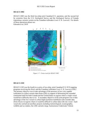 HLY1202 Cruise Report
15
HEALY-1002
HEALY-1002 was the third two-ship joint Canadian/U.S. operation, and the second led
by scientists from the U.S. Geological Survey and the Geological Survey of Canada
(operating a seismic system on the Canadian icebreaker Louis S. St. Laurent). For details
of these operations please see:
Edwards et al, 2010
Figure 1-7. Cruise track for HEALY 1002
HEALY-1102
HEALY-1102 was the fourth in a series of two-ship, joint Canadian/U.S. ECS mapping
programs involving the Healy and the Canadian icebreaker Louis S. St. Laurent (LSSL).
The primary objective was to take advantage of the presence of two very capable
icebreakers to collect seismic data (from LSSL) in support of delineating the extended
continental shelf for both Canada and the United States in regions where a single vessel
would have difficulty due to ice. A secondary objective of the joint program was to take
advantage of the two vessels to collect high-resolution multibeam echo-sounder data
(from Healy) in regions where it would be difficult to collect data with one vessel. Each
vessel also carried out ancillary projects including meteorological, oceanographic,
wildlife and ice studies; the LSSL carried a large Autonomous Underwater Vehicle
 