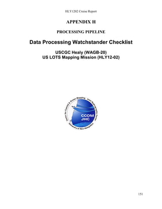 HLY1202 Cruise Report
151
APPENDIX H
PROCESSING PIPELINE
Data Processing Watchstander Checklist
USCGC Healy (WAGB-20)
US LOTS Mapping Mission (HLY12-02)
 