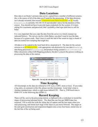 HLY1202 Cruise Report
153
Data Locations
Raw data is on Healy’s primary data server, copied from a number of different systems;
this is the source of all of the data you’ll need for the processing. If the data directory
isn’t already mounted, then mount seaventuredatahly1202 on Z: locally
(seaventure is currently 192.168.10.18 and shouldn’t move for the duration of this
cruise). You should not have to provide login credentials for the system; if it starts
asking for a username and password, that’s probably a bad sign (and time to call for
help).
It is very important that you copy the data from the server in a timely manner (as
indicated below). The servers can be a little flakey; you don’t want to lose the data
because of a system crash. Don’t leave it until the end of the watch to copy a chunk of
data (no matter how tempting that might be).
All data is to be copied to the local hard drive, mounted as E: The data for the current
mission is in E:Healy1202, with appropriate sub-directories for raw data (RawData),
data being processed (Processing), and products being created (StaticProducts).
Other directories reflect GIS/Mapping products, but don’t concern the person working on
processing the data at this station.
Figure H1 - In red, the sub-directories of interest.
Time Keeping
All timestamps on the data are referred to UTC (a.k.a. GMT, more or less). If you make
a log entry, or comment in this file, please use this timestamp. Local ship’s time is
Alaskan standard time, which is eight hours behind UTC. That is, 2100 local time is
0500 UTC in the following day (0500+1).
Record Keeping
There will be, next to the processing station, a clipboard with a worksheet to record the
stages of processing indicated below. The sheet has one line per MBES data line
acquired. Fill in each line with the Julian day of capture and the line name when you
start processing, and initial each stage of the sheet as you move forward. The stages at
the end (grid construction and inspection) happen once every four hours; initial once at
the last line of the set being used.
 