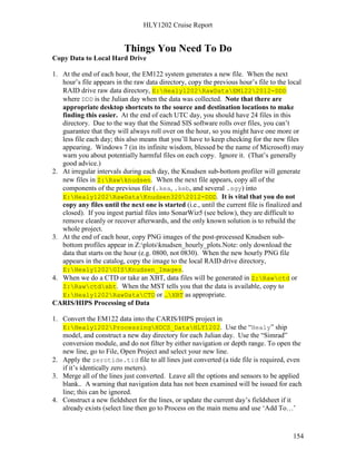 HLY1202 Cruise Report
154
Things You Need To Do
Copy Data to Local Hard Drive
1. At the end of each hour, the EM122 system generates a new file. When the next
hour’s file appears in the raw data directory, copy the previous hour’s file to the local
RAID drive raw data directory, E:Healy1202RawDataEM1222012-DDD
where DDD is the Julian day when the data was collected. Note that there are
appropriate desktop shortcuts to the source and destination locations to make
finding this easier. At the end of each UTC day, you should have 24 files in this
directory. Due to the way that the Simrad SIS software rolls over files, you can’t
guarantee that they will always roll over on the hour, so you might have one more or
less file each day; this also means that you’ll have to keep checking for the new files
appearing. Windows 7 (in its infinite wisdom, blessed be the name of Microsoft) may
warn you about potentially harmful files on each copy. Ignore it. (That’s generally
good advice.)
2. At irregular intervals during each day, the Knudsen sub-bottom profiler will generate
new files in Z:Rawknudsen. When the next file appears, copy all of the
components of the previous file (.kea, .keb, and several .sgy) into
E:Healy1202RawDataKnudsen3202012-DDD. It is vital that you do not
copy any files until the next one is started (i.e., until the current file is finalized and
closed). If you ingest partial files into SonarWiz5 (see below), they are difficult to
remove cleanly or recover afterwards, and the only known solution is to rebuild the
whole project.
3. At the end of each hour, copy PNG images of the post-processed Knudsen sub-
bottom profiles appear in Z:plotsknudsen_hourly_plots.Note: only download the
data that starts on the hour (e.g. 0800, not 0830). When the new hourly PNG file
appears in the catalog, copy the image to the local RAID drive directory,
E:Healy1202GISKnudsen_Images.
4. When we do a CTD or take an XBT, data files will be generated in Z:Rawctd or
Z:Rawctdxbt. When the MST tells you that the data is available, copy to
E:Healy1202RawDataCTD or …XBT as appropriate.
CARIS/HIPS Processing of Data
1. Convert the EM122 data into the CARIS/HIPS project in
E:Healy1202ProcessingHDCS_DataHLY1202. Use the “Healy” ship
model, and construct a new day directory for each Julian day. Use the “Simrad”
conversion module, and do not filter by either navigation or depth range. To open the
new line, go to File, Open Project and select your new line.
2. Apply the zerotide.tid file to all lines just converted (a tide file is required, even
if it’s identically zero meters).
3. Merge all of the lines just converted. Leave all the options and sensors to be applied
blank.. A warning that navigation data has not been examined will be issued for each
line; this can be ignored.
4. Construct a new fieldsheet for the lines, or update the current day’s fieldsheet if it
already exists (select line then go to Process on the main menu and use ‘Add To…’
 