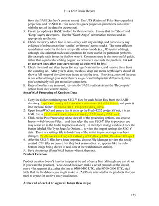HLY1202 Cruise Report
155
from the BASE Surface’s context menu). Use UPS (Universal Polar Stereographic)
projection, and ‘75NORTH’ for zone (this gives projection parameters consistent
with the rest of the data for the project).
5. Create (or update) a BASE Surface for the new lines. Ensure that the ‘Shoal’ and
‘Deep’ layers are created. Use the ‘Swath Angle’ construction method and an
appropriate resolution.
6. Check the newly added line to consistency with any overlap, and particularly any
evidence of refraction (either ‘smiles’ or ‘frowns’ across-track). The most efficient
remediation mode for the data is typically sub-set mode (i.e., 3D spatial editing),
although line-oriented mode can sometimes be more useful for particular problems
(for example nadir issues in shallow water). Common sense is the most useful guide,
rather than a particular editing dogma: use whatever tool suits the problem. Do not
re-convert lines after you start editing: all edits will be lost!
7. Check the shoal and deep layers for any significant outliers, and remove them from
the sounding set. After you’re done, the shoal, deep and mean depth layers should all
show a full range of the color-map in use across the area. If not (e.g., most of the area
is one color although you know there’s a significant bathymetric difference), then
you’ve probably still got an outlier somewhere.
8. Once all outliers are removed, recreate the BASE surface(s) (use the ‘Recompute’
option from their context menu).
SonarWiz5 Processing of Knudsen Data
1. Copy the folder containing raw SEG-Y files for each Julian Day from the RAID
directory, prawnHealy1202RawDataKnudsen3202012-DDD, and paste it
into the local folder, C:SonarWiz-ProjectsRaw_data.
2. Open SonarWiz5 and ensure that it picks up the Healy1202 project (if not, it is an
MML file in C:SonarWiz-ProjectsHealy1202Healy1202.mml).
3. Click on the Post Processing tab to view all of the processing options, and choose
Import→Sub-bottom Files… and then select the new SEG-Y files to process (you
may select all in the folder to process at once). In the Open dialog window, Click the
button labeled File Type Specific Options… to view the import settings for SEG-Y
data. There is a settings file to load if any of the initial import settings have been
changed, C:SonarWiz-ProjectsHealy1202Healy1202_Knudsen320.prf.
4. After the SEG-Y files have been imported, choose File Manager to view the newly-
created .CSF files so ensure that they look reasonable (i.e., appears like the sub-
bottom image being shown in real-time at the watchstander station).
5. Save the project (SonarWiz5 button→Save), then exit.
Product Creation
Product creation doesn’t have to happen at the end of every line (although you can do so
if you want the practice). You should, however, make a set of products at the end of
every 4 hr segment (i.e., after the line at 0300-0400 UTC, after 0700-0800 UTC, etc.)
Note that the fieldsheets you might make in CARIS are unrelated to the products that you
need to create for archive and visualization.
At the end of each 4 hr segment, follow these steps:
 