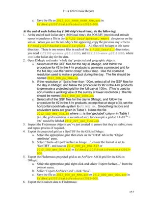 HLY1202 Cruise Report
157
c. Save the file as 2012_DDD_HHHH_HHHH_RRm.asc in
E:Healy1202StaticProducts2012-DDD.
At the end of each Julian day (1600 ship’s local time), do the following:
1. At the end of each Julian day (1600 local time), the POS/MV (motion and attitude
sensor) completes a file in the Z:LDS_Data{posnav, emsv} directories on the
server. When you see the next day’s file appearing, copy the previous day’s file to
E:Healy1202RawDataAuxiliaryData. All files will be kept in this same
directory. There is one source files in each of the Z:LDS_Data{…} directories;
you need HLY1102-posnav.y2011dDDD, and HLY1102-emsv.y2011dDDD, where
DDD is the Julian day for the data.
2. Open DMagic and make ‘whole day’ projected and geographic objects:
a. Select all of the GSF files for the day in DMagic, and follow the
procedure for #2 in the 4-hr products to generate a projected grid for
the full day; use the “arctic.cmap” colour map. Use the coarsest
resolution used to make a product during the day. The file should be
named 2012_DDD_ps_RRm.sd.
b. If the resolution of 1(a) is finer than 100m, select all of the GSF files for
the day in DMagic, and follow the procedure for #2 in the 4-hr products
to generate a projected grid for the full day at 100m. (This is used to
accumulate a working view of the survey at lower resolution.) The file
should be named 2012_DDD_ps_100m.sd.
c. Select all of the GSF files for the day in DMagic, and follow the
procedure for #2 in the 4-hr products, except that at stage c(iii), set the
horizontal coordinate system to FG_WGS_84. Smoothing factors and
equivalent sizes are given in Table I. Name the file
2012_DDD_geo_GGs.sd where GG is the ‘geolabel’ column in Table I
(i.e., the grid resolution in seconds of arc); for example a grid at 1.8x10-4
° =
0.6” would be labeled 2012_227_geo_0.6s.sd.
3. Inspect the Fledermaus objects you’ve just created to ensure that they’re stable; rinse
and repeat process if required.
4. Export the projected grid as a GeoTIFF for the GIS; in DMagic:
a. Select the appropriate grid, then click on the ‘DTM’ tab in the ‘Object
Attributes’ pane.
b. Select ‘Tools→Export Surface as Image…’, ensure the format in set to
‘GeoTIFF’, and save as 2012_DDD_ps_RRm.tif or
2012_DDD_geo_GGs.tif in E:Healy1202StaticProducts2012-
DDD.
5. Export the Fledermaus projected grid as an ArcView ASCII grid for the GIS; in
DMagic:
a. Select the appropriate grid, right click and select ‘Export Surface…’ from the
context menu.
b. Select ‘Export ArcView Grid’; click ‘Save’.
c. Save the file as 2012_DDD_ps_RRm.asc or 2012_DDD_geo_GGs.asc in
E:Healy1202StaticProducts2012-DDD.
6. Export the Knudsen data to Fledermaus:
 