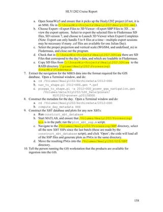 HLY1202 Cruise Report
158
a. Open SonarWiz5 and ensure that it picks up the Healy1202 project (if not, it is
an MML file in C:SonarWiz-ProjectsHealy1202Healy1202.mml).
b. Choose Export→Export Files to 3D Viewer→Export SBP Files to 3D… to
view the export options. Select to export the selected files to Fledermaus SD
files, SD version 7, and choose to Launch 3D Viewer when Export Completes
(Note: Export can only handle 5 to 8 files at a time—multiple export sessions
may be necessary if many .csf files are available for one Julian Day).
c. Select the proper projection and vertical scale (WGS84, and undefined_m) in
Fledermaus, and close out the program.
d. Check that in C:SonarWiz-ProjectsHealy12023DView there are SD
Files that correspond to the day’s data, and which are loadable in Fledermaus.
e. Copy SD files from C:SonarWiz-ProjectsHealy12023DView to the
RAID directory prawnHealy1202Processing
SonarWizFledermaus.
7. Extract the navigation for the MBES data into the format required for the GIS
database. Open a Terminal window, and do:
a. cd /Volumes/Healy1102/ArchiveData/2012-DDD
b. nav_to_shape.pl 2012-DDD.gen *.gsf
c. posgga_to_shape.pl –a 2012-DDD_posmv_gga_navigation.gen
/Volumes/data/hly1202/LDS_Data/posnav/
HLY1202-posnav.y2012dDDD
8. Construct the metadata for the day. Open a Terminal window and do:
a. cd /Volumes/Healy1202/ArchiveData/2012-DDD
b. compute_day_metadata DDD
9. Construct the XBT database and plots for any new XBTs:
a. Run construct_xbt_database
b. Start MATLAB, and ensure that /Volumes/Healy1202/Processing/
bin is in the path; run the plot_xbt_ssp.m script.
c. Navigate to the /Volumes/Healy1202/Processing/XBT directory, select
all the new XBT SSPs since the last batch (these are made by the
construct_xbt_database script), and click ‘Open’; the code will load all
of the SSP files and generate plots as PNGs in the same directory.
d. Move the resulting PNGs into the /Volumes/Healy1202/GIS/XBT
directory.
10. Tell the person running the GIS workstation that the products are available for
ingestion into the GIS.
 