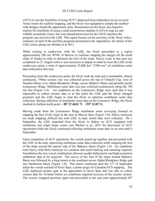 HLY1202 Cruise Report
16
(AUV) to test the feasibility of using AUV’s deployed from icebreakers in ice-covered
Arctic waters for seafloor mapping, and the Healy was equipped to sample the seafloor
with dredges should the opportunity arise. Researchers on the Healy also hoped to
explore the feasibility of using a small autonomous airplane (UAV) to map ice and
wildlife around the vessel, but were denied permission by the USCG and thus the
program was moved to the LSSL. This report focuses on the activities of the Healy with a
summary of each of the ancillary programs presented in the Appendices; for details of the
LSSL cruise, please see Mosher et al 2011.
While waiting to rendezvous with the LSSL, the Healy proceeded to a region
approximately 200 nm WNW of Barrow to continue mapping the margin off the north
slope of Alaska in order to delineate the foot of the slope. Survey work in this area was
completed on 21 August when it was necessary to depart in order to meet the LSSL at the
rendezvous point; a total of approximately 25,000 km2
(7500 nm2)
of multibeam sonar
data collected in this area
Proceeding from the rendezvous point, the Healy took the lead and a remarkable, almost
continuous, 750nm seismic line was collected across the top of Chukchi Cap, west of
Nautilus Basin, over Alpha-Mendeleev Ridge, across Makarov Basin and partially up the
Lomonosov Ridge. Multibeam sonar data was also collected continuously along the 750
nm line (Figure 1-8). Ice conditions on the Lomonosov Ridge were such that it was
impossible to collect seismic data so at this point the LSSL and the Healy changed
positions and the LSSL began to lead the Healy to optimize multibeam sonar data
collection. During collection of multibeam sonar data on the Lomonsov Ridge, the Healy
reached its furthest north point -- 88o
27.4626’ N 159o
22.05’ E.
Moving south from the Lomonosov Ridge multibeam sonar surveying focused on
mapping the foot of the slope in the area of Marvin Spur (Figure 1-8). Heavy multiyear
ice made mapping difficult but with LSSL in lead, useful data were collected. On 3
September, the LSSL separated from the Healy to deploy an AUV equipped with
multibeam and single beam sonars (see Mosher et al., 2011 for discussion of AUV
operations) while the Healy continued collecting multibeam sonar data on its own until 6
September.
Upon completion of AUV operations, the vessels joined up together and proceeded with
the LSSL in the lead, optimizing multibeam sonar data collection while mapping the foot
of the slope around the eastern side of the Makarov Basin (Figure 1-8). Ice conditions
were heavy with thick multiyear ice common and much backing and ramming required.
Nonetheless the two-vessel combination allowed useable bathymetric and high-resolution
subbottom data to be acquired. The survey of the foot of the slope around Makarov
Basin was followed by a long transit to the southeast across Alpha/Mendeleev Ridge and
into Stefansson Basin (Figure 1-8). The transit continued until the 12th
of September
when the vessels reached of Sever Spur, a prime target for Canadian ECS mapping. The
LSSL deployed seismic gear at the approaches to Sever Spur and was able to collect
seismic data for 18 hours before ice conditions required recovery of the seismic system.
The vessels swapped positions again and proceeded to the east until approximately 80o
 