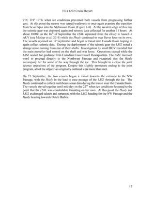 HLY1202 Cruise Report
17
9’N, 119o
10’W when ice conditions prevented both vessels from progressing further
east. At this point the survey was turned southwest to once again examine the transition
from Sever Spur into the Stefansson Basin (Figure 1-8). At the western edge of this line
the seismic gear was deployed again and seismic data collected for another 11 hours. At
about 1800Z on the 16th
of September the LSSL separated from the Healy to launch it
AUV (see Mosher et al. 2011) while the Healy continued to map Sever Spur on its own.
The vessels rejoined on 19 September and began a transit into Canada Basin hoping to
again collect seismic data. During the deployment of the seismic gear the LSSL noted a
strange noise coming from one of their shafts. Investigation by small ROV revealed that
the main propeller had moved on the shaft and was loose. Operations ceased while the
LSSL waited for guidance from Canadian Coast Guard Headquarters. The LSSL received
word to proceed directly to the Northwest Passage and requested that the Healy
accompany her for some of the way through the ice. This brought to a close the joint
science operations of the program. Despite this slightly premature ending to the joint
program, all of the objectives originally outlined were more than met.
On 21 September, the two vessels began a transit towards the entrance to the NW
Passage, with the Healy in the lead to ease passage of the LSSL through the ice. The
Healy continued to collect multibeam sonar data during the transit over the Canada Basin.
The vessels stayed together until mid-day on the 22nd
when ice conditions lessened to the
point that the LSSL was comfortable transiting on her own. At this point the Healy and
LSSL exchanged salutes and separated with the LSSL heading for the NW Passage and the
Healy heading towards Dutch Harbor.
 