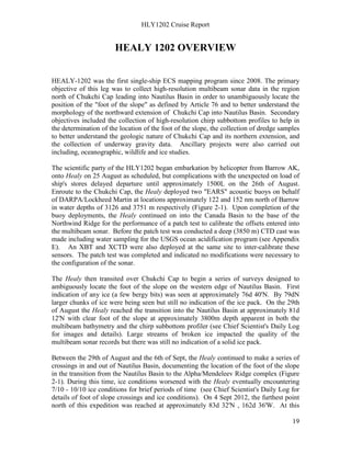 HLY1202 Cruise Report
19
HEALY 1202 OVERVIEW
HEALY-1202 was the first single-ship ECS mapping program since 2008. The primary
objective of this leg was to collect high-resolution multibeam sonar data in the region
north of Chukchi Cap leading into Nautilus Basin in order to unambiguously locate the
position of the "foot of the slope" as defined by Article 76 and to better understand the
morphology of the northward extension of Chukchi Cap into Nautilus Basin. Secondary
objectives included the collection of high-resolution chirp subbottom profiles to help in
the determination of the location of the foot of the slope, the collection of dredge samples
to better understand the geologic nature of Chukchi Cap and its northern extension, and
the collection of underway gravity data. Ancillary projects were also carried out
including, oceanographic, wildlife and ice studies.
The scientific party of the HLY1202 began embarkation by helicopter from Barrow AK,
onto Healy on 25 August as scheduled, but complications with the unexpected on load of
ship's stores delayed departure until approximately 1500L on the 26th of August.
Enroute to the Chukchi Cap, the Healy deployed two "EARS" acoustic buoys on behalf
of DARPA/Lockheed Martin at locations approximately 122 and 152 nm north of Barrow
in water depths of 3126 and 3751 m respectively (Figure 2-1). Upon completion of the
buoy deployments, the Healy continued on into the Canada Basin to the base of the
Northwind Ridge for the performance of a patch test to calibrate the offsets entered into
the multibeam sonar. Before the patch test was conducted a deep (3850 m) CTD cast was
made including water sampling for the USGS ocean acidification program (see Appendix
E). An XBT and XCTD were also deployed at the same site to inter-calibrate these
sensors. The patch test was completed and indicated no modifications were necessary to
the configuration of the sonar.
The Healy then transited over Chukchi Cap to begin a series of surveys designed to
ambiguously locate the foot of the slope on the western edge of Nautilus Basin. First
indication of any ice (a few bergy bits) was seen at approximately 76d 40'N. By 79dN
larger chunks of ice were being seen but still no indication of the ice pack. On the 29th
of August the Healy reached the transition into the Nautilus Basin at approximately 81d
12'N with clear foot of the slope at approximately 3800m depth apparent in both the
multibeam bathymetry and the chirp subbottom profiler (see Chief Scientist's Daily Log
for images and details). Large streams of broken ice impacted the quality of the
multibeam sonar records but there was still no indication of a solid ice pack.
Between the 29th of August and the 6th of Sept, the Healy continued to make a series of
crossings in and out of Nautilus Basin, documenting the location of the foot of the slope
in the transition from the Nautilus Basin to the Alpha/Mendeleev Ridge complex (Figure
2-1). During this time, ice conditions worsened with the Healy eventually encountering
7/10 - 10/10 ice conditions for brief periods of time (see Chief Scientist's Daily Log for
details of foot of slope crossings and ice conditions). On 4 Sept 2012, the furthest point
north of this expedition was reached at approximately 83d 32'N , 162d 36'W. At this
 