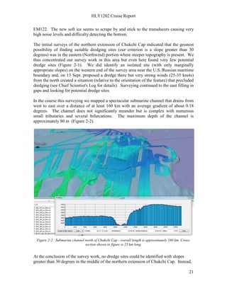 HLY1202 Cruise Report
21
EM122. The new soft ice seems to scrape by and stick to the transducers causing very
high noise levels and difficulty detecting the bottom.
The initial surveys of the northern extension of Chukchi Cap indicated that the greatest
possibility of finding suitable dredging sites (our criterion is a slope greater than 30
degrees) was in the eastern (Northwind) portion where steeper topography is present. We
thus concentrated our survey work in this area but even here found very few potential
dredge sites (Figure 2-1). We did identify an isolated site (with only marginally
appropriate slopes) on the western end of the survey area near the U.S./Russian maritime
boundary and, on 13 Sept. proposed a dredge there but very strong winds (25-35 knots)
from the north created a situation (relative to the orientation of the feature) that precluded
dredging (see Chief Scientist's Log for details). Surveying continued to the east filling in
gaps and looking for potential dredge sites.
In the course this surveying we mapped a spectacular submarine channel that drains from
west to east over a distance of at least 160 km with an average gradient of about 0.18
degrees. The channel does not significantly meander but is complex with numerous
small tributaries and several bifurcations. The maximum depth of the channel is
approximately 80 m (Figure 2-2).
Figure 2-2. Submarine channel north of Chukchi Cap - overall length is approximately 160 km. Cross-
section shown in figure is 23 km long.
At the conclusion of the survey work, no dredge sites could be identified with slopes
greater than 30 degrees in the middle of the northern extension of Chukchi Cap. Instead,
 