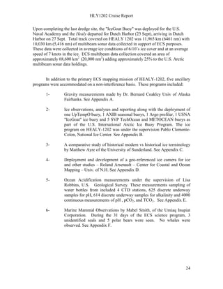 HLY1202 Cruise Report
24
Upon completing the last dredge site, the "IceGoat Buoy" was deployed for the U.S.
Naval Academy and the Healy departed for Dutch Harbor (23 Sept), arriving in Dutch
Harbor on 27 Sept. Total track covered on HEALY 1202 was 11,965 km (6461 nm) with
10,030 km (5,416 nm) of multibeam sonar data collected in support of ECS purposes.
These data were collected in average ice conditions of 6/10’s ice cover and at an average
speed of 7 knots in the ice. ECS multibeam data collection covered an area of
approximately 68,600 km2
(20,000 nm2
) adding approximately 25% to the U.S. Arctic
multibeam sonar data holdings.
In addition to the primary ECS mapping mission of HEALY-1202, five ancillary
programs were accommodated on a non-interference basis. These programs included:
1- Gravity measurements made by Dr. Bernard Coakley Univ of Alaska
Fairbanks. See Appendix A.
2- Ice observations, analyses and reporting along with the deployment of
one UpTempO buoy, 1 AXIB seasonal buoys, 1 Argo profiler, 1 USNA
"IceGoat" ice buoy and 5 SVP TechOcean and METOCEAN buoys as
part of the U.S. International Arctic Ice Buoy Program. The ice
program on HEALY-1202 was under the supervision Pablo Clemente-
Colon, National Ice Center. See Appendix B.
3- A comparative study of historical modern vs historical ice terminology
by Matthew Ayre of the University of Sunderland. See Appendix C.
4- Deployment and development of a geo-referenced ice camera for ice
and other studies – Roland Arsenault – Center for Coastal and Ocean
Mapping – Univ. of N.H. See Appendix D.
5- Ocean Acidification measurements under the supervision of Lisa
Robbins, U.S. Geological Survey. These measurements sampling of
water bottles from included 4 CTD stations, 625 discrete underway
samples for pH, 614 discrete underway samples for alkalinity and 4000
continuous measurements of pH , pCO2, and TCO2. See Appendix E.
6- Marine Mammal Observations by Mabel Smith, of the Umiaq Inupiat
Corporation. During the 31 days of the ECS science program, 3
unidentified seals and 5 polar bears were seen. No whales were
observed. See Appendix F.
 