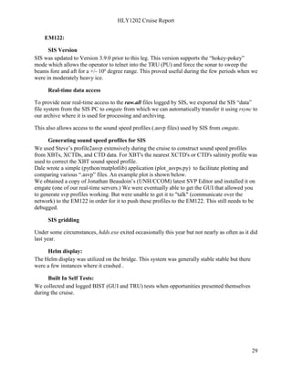 HLY1202 Cruise Report
29
EM122:
SIS Version
SIS was updated to Version 3.9.0 prior to this leg. This version supports the “hokey-pokey”
mode which allows the operator to telnet into the TRU (PU) and force the sonar to sweep the
beams fore and aft for a +/- 10º degree range. This proved useful during the few periods when we
were in moderately heavy ice.
Real-time data access
To provide near real-time access to the raw.all files logged by SIS, we exported the SIS “data”
file system from the SIS PC to emgate from which we can automatically transfer it using rsync to
our archive where it is used for processing and archiving.
This also allows access to the sound speed profiles (.asvp files) used by SIS from emgate.
Generating sound speed profiles for SIS
We used Steve’s profile2asvp extensively during the cruise to construct sound speed profiles
from XBTs, XCTDs, and CTD data. For XBT's the nearest XCTD's or CTD's salinity profile was
used to correct the XBT sound speed profile.
Dale wrote a simple (python/matplotlib) application (plot_asvps.py) to facilitate plotting and
comparing various “.asvp” files. An example plot is shown below.
We obtained a copy of Jonathan Beaudoin’s (UNH/CCOM) latest SVP Editor and installed it on
emgate (one of our real-time servers.) We were eventually able to get the GUI that allowed you
to generate svp profiles working. But were unable to get it to "talk" (communicate over the
network) to the EM122 in order for it to push these profiles to the EM122. This still needs to be
debugged.
SIS gridding
Under some circumstances, hdds.exe exited occasionally this year but not nearly as often as it did
last year.
Helm display:
The Helm display was utilized on the bridge. This system was generally stable stable but there
were a few instances where it crashed .
Built In Self Tests:
We collected and logged BIST (GUI and TRU) tests when opportunities presented themselves
during the cruise.
 