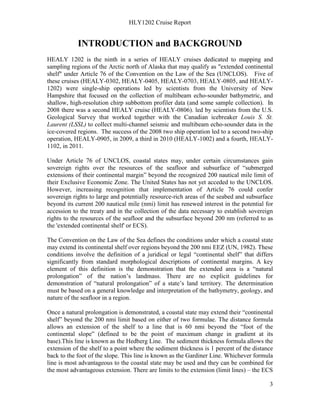 HLY1202 Cruise Report
3
INTRODUCTION and BACKGROUND
HEALY 1202 is the ninth in a series of HEALY cruises dedicated to mapping and
sampling regions of the Arctic north of Alaska that may qualify as "extended continental
shelf" under Article 76 of the Convention on the Law of the Sea (UNCLOS). Five of
these cruises (HEALY-0302, HEALY-0405, HEALY-0703, HEALY-0805, and HEALY-
1202) were single-ship operations led by scientists from the University of New
Hampshire that focused on the collection of multibeam echo-sounder bathymetric, and
shallow, high-resolution chirp subbottom profiler data (and some sample collection). In
2008 there was a second HEALY cruise (HEALY-0806). led by scientists from the U.S.
Geological Survey that worked together with the Canadian icebreaker Louis S. St.
Laurent (LSSL) to collect multi-channel seismic and multibeam echo-sounder data in the
ice-covered regions. The success of the 2008 two ship operation led to a second two-ship
operation, HEALY-0905, in 2009, a third in 2010 (HEALY-1002) and a fourth, HEALY-
1102, in 2011.
Under Article 76 of UNCLOS, coastal states may, under certain circumstances gain
sovereign rights over the resources of the seafloor and subsurface of “submerged
extensions of their continental margin” beyond the recognized 200 nautical mile limit of
their Exclusive Economic Zone. The United States has not yet acceded to the UNCLOS.
However, increasing recognition that implementation of Article 76 could confer
sovereign rights to large and potentially resource-rich areas of the seabed and subsurface
beyond its current 200 nautical mile (nmi) limit has renewed interest in the potential for
accession to the treaty and in the collection of the data necessary to establish sovereign
rights to the resources of the seafloor and the subsurface beyond 200 nm (referred to as
the 'extended continental shelf' or ECS).
The Convention on the Law of the Sea defines the conditions under which a coastal state
may extend its continental shelf over regions beyond the 200 nmi EEZ (UN, 1982). These
conditions involve the definition of a juridical or legal “continental shelf” that differs
significantly from standard morphological descriptions of continental margins. A key
element of this definition is the demonstration that the extended area is a “natural
prolongation” of the nation’s landmass. There are no explicit guidelines for
demonstration of “natural prolongation” of a state’s land territory. The determination
must be based on a general knowledge and interpretation of the bathymetry, geology, and
nature of the seafloor in a region.
Once a natural prolongation is demonstrated, a coastal state may extend their “continental
shelf” beyond the 200 nmi limit based on either of two formulae. The distance formula
allows an extension of the shelf to a line that is 60 nmi beyond the “foot of the
continental slope” (defined to be the point of maximum change in gradient at its
base).This line is known as the Hedberg Line. The sediment thickness formula allows the
extension of the shelf to a point where the sediment thickness is 1 percent of the distance
back to the foot of the slope. This line is known as the Gardiner Line. Whichever formula
line is most advantageous to the coastal state may be used and they can be combined for
the most advantageous extension. There are limits to the extension (limit lines) – the ECS
 