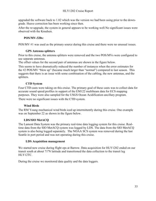 HLY1202 Cruise Report
33
upgraded the software back to 1.82 which was the version we had been using prior to the down-
grade. Heave correction has been working since then.
After the re-upgrade, the system in general appears to be working well.No significant issues were
observed with the Knudsen.
POS/MV-320s:
POS/MV #1 was used as the primary source during this cruise and there were no unusual issues.
GPS Antenna splitters
Prior to this cruise, the antenna splitters were removed and the two POS/MVs were configured to
use separate antennas.
The offset values for the second pair of antennas are shown in the figure below.
This seems to have dramatically reduced the number of instances when the error estimates for
the #2 POS/MV “blew up” (became much larger than “normal”) compared to last season. This
suggests that there is an issue with some combination of the cabling, the new antennas, and the
splitters.
CTD System
Four CTD casts were taking on this cruise. The primary goal of these casts was to collect data for
accurate sound speed profiles in support of the EM122 multibeam data for ECS mapping
purposes. They were also sampled for the USGS Ocean Acidification ancillary program.
There were no significant issues with the CTD system.
Wind Birds
The RM Young mechanical wind birds iced up intermittently during this cruise. One example
was on September 22 as shown in the figure below.
LDS/SIO MetACQ
The Lamont Data System was the primary real-time data logging system for this cruise. Real-
time data from the SIO MetACQ system was logged by LDS. The data from the SIO MetACQ
system is also being logged separately. The NOAA SCS system was removed during the last
Seattle in port period and was not operating during this cruise.
LDS Acquisition management
We started new cruise during flight ops at Barrow. Data acquisition for HLY1202 ended on our
transit south at about 71ºN latitude and transitioned the data collection to the transit leg
HLY12TC.
During the cruise we monitored data quality and the data loggers.
 