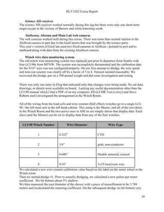 HLY1202 Cruise Report
39
Science AIS receiver
The science AIS receiver worked normally during this leg but there were only one short-term
target except in the vicinity of Barrow and while transiting south.
Aloftconn, Aftconn and Main Lab web cameras
The web cameras worked well during this cruise. There was more than normal interest in the
Aloftcon camera in part due to the GeoCamera that was brought by the science party.
This year’s version of GeoCam used two fixed cameras in Aloftcon - pointed to port and to
starboard along with data from the existing Alooftcon camera.
Winch wire data monitoring system
The old winch wire monitoring system was replaced just prior to departure from Seattle with
four LCI-90s from MTNW. The system was incompletely documented and the calibration data
for the 9/16” wire was not configured properly. On our first attempt to dredge, the wire speed
and wire-out counter was clearly off by a factor of 3 to 4. Tension seemed reasonable. We
recovered the dredge, put on a 700-pound weight and did some investigation and testing.
There was only one entry in Elog that indicated only that changes were being made. No cal data,
drawings, or details were available on board. Lacking any useful documentation other than the
LCI-90 manual which I had a PDF of on my computer, EO (LCDR Tom Lowry) and Steve
Roberts and I investigated the arrangement in the Winch Room.
All of the wiring from the load cells and wire counter (Hall effect) switches go to a single LCI-
90 - the left most unit in the left hand cabinet. This using is the Master, and all of the rest (three
in the Winch Room and the two active ones in AftCon are simply slaves that display data. Each
slave (and the Master) can be set to display data from any of the four winches.
LCI-90 Winch Number Wire Diameter Wire Type
1 0.322” CTD
2 3/8” grab, non-conductor
3 0.680” Double armored, coaxial
4 9/16” 3x19 trawl/core wire
We calculated a new wire counter calibration value based on the label on the meter wheel in the
Winch room.
Then we started dredge #1. Prior to actually dredging, we calculated a new pulses per meter
coefficient. We hit bottom about 5% shallow.
We then measured the root diameter of the sheave with a piece of monofiliment to be 3.788
meters and recalculated the metering coefficient. On the subsequent dredge we hit bottom very
 