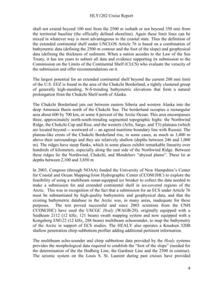 HLY1202 Cruise Report
4
shall not extend beyond 100 nmi from the 2500 m isobath or not beyond 350 nmi from
the territorial baseline (the officially defined shoreline). Again these limit lines can be
mixed in whatever way is most advantageous to the coastal state. Thus the definition of
the extended continental shelf under UNCLOS Article 76 is based on a combination of
bathymetric data (defining the 2500 m contour and the foot of the slope) and geophysical
data (defining the thickness of sediment. When a nation accedes to the Law of the Sea
Treaty, it has ten years to submit all data and evidence supporting its submission to the
Commission on the Limits of the Continental Shelf (CLCS) who evaluate the veracity of
the submission and offer recommendations on it.
The largest potential for an extended continental shelf beyond the current 200 nmi limit
of the U.S. EEZ is found in the area of the Chukchi Borderland, a tightly clustered group
of generally high-standing, N-S-trending bathymetric elevations that form a natural
prolongation from the Chukchi Shelf north of Alaska.
The Chukchi Borderland juts out between eastern Siberia and western Alaska into the
deep Amerasia Basin north of the Chukchi Sea. The borderland occupies a rectangular
area about 600 by 700 km, or some 4 percent of the Arctic Ocean. This area encompasses
three, approximately north-south-trending segmented topographic highs: the Northwind
Ridge, the Chukchi Cap and Rise, and the western (Arlis, Sargo, and T3) plateaus (which
are located beyond -- westward of -- an agreed maritime boundary line with Russia). The
plateau-like crests of the Chukchi Borderland rise, in some cases, as much as 3,400 m
above their surroundings and they are relatively shallow (depths between 246 and 1,000
m). The ridges have steep flanks, which in some places exhibit remarkable linearity over
hundreds of kilometers, especially along the east side of the Northwind Ridge. Between
these ridges lie the Northwind, Chukchi, and Mendeleev “abyssal plains”. These lie at
depths between 2,100 and 3,850 m
In 2003, Congress (through NOAA) funded the University of New Hampshire’s Center
for Coastal and Ocean Mapping/Joint Hydrographic Center (CCOM/JHC) to explore the
feasibility of using a multibeam sonar-equipped ice breaker to collect the data needed to
make a submission for and extended continental shelf in ice-covered regions of the
Arctic. This was in recognition of the fact that a submission for an ECS under Article 76
must be substantiated by high-quality bathymetric and geophysical data, and that the
existing bathymetric database in the Arctic was, in many areas, inadequate for these
purposes. The test proved successful and since 2003 scientists from the UNH
CCOM/JHC) have used the USCGC Healy (WAGB-20), originally equipped with a
SeaBeam 2112 (12 kHz, 121 beam) swath mapping system and now equipped with a
Kongsberg EM122 (12 kHz, 288 beam) multibeam echosounder, to map the bathymetry
of the Arctic in support of ECS studies. The HEALY also operates a Knudsen 320B
shallow penetration chirp subbottom profiler adding additional pertinent information.
The multibeam echo-sounder and chirp subbottom data provided by the Healy systems
provides the morphological data required to establish the “foot of the slope” (needed for
the determination of the the Hedberg Line, the Gardiner Line and the 2500 m contour).
The seismic system on the Louis S. St. Laurent during past cruises have provided
 