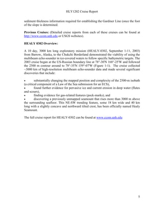 HLY1202 Cruise Report
5
sediment thickness information required for establishing the Gardiner Line (once the foot
of the slope is determined.
Previous Cruises: (Detailed cruise reports from each of these cruises can be found at
http://www.ccom.unh.edu or USGS websites).
HEALY 0302 Overview:
A 10 day, 3000 km long exploratory mission (HEALY-0302, September 1-11, 2003)
from Barrow, Alaska, to the Chukchi Borderland demonstrated the viability of using the
multibeam echo-sounder in ice-covered waters to follow specific bathymetric targets. The
2003 cruise began at the US-Russian boundary line at 78°-30'N 168°-25'W and followed
the 2500 m contour around to 78°-35'N 159°-07'W (Figure 1-1). The cruise collected
~3000 km of high-resolution multibeam echo-sounder data and made several significant
discoveries that include:
• substantially changing the mapped position and complexity of the 2500-m isobath
(a critical component of a Law of the Sea submission for an ECS),
• found further evidence for pervasive ice and current erosion in deep water (flutes
and scours),
• finding evidence for gas-related features (pock-marks), and
• discovering a previously unmapped seamount that rises more than 3000 m above
the surrounding seafloor. This NE-SW trending feature, some 18 km wide and 40 km
long with a slightly concave and northward tilted crest, has been officially named Healy
Seamount.
The full cruise report for HEALY-0302 can be found at www.ccom.unh.edu
 
