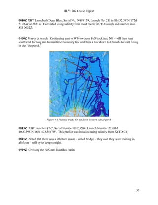 HLY1202 Cruise Report
53
0010Z XBT Launched (Deep Blue, Serial No. 00888139, Launch No. 21) in 81d 32.38’N/172d
51.66W at 2831m. Converted using salinity from most recent XCTD launch and inserted into
SIS 0052Z.
0400Z Mayer on watch. Continuing east to WP4 to cross FoS back into NB – will then turn
southwest for long run to maritime boundary line and then a line down to Chukchi to start filling
in the “the porch.”
Figure 4-9 Planned tracks for run down western side of porch
0813Z XBT launched (T-7, Serial Number 01053584, Launch Number 23) 81d
40.83398’N/166d 40.85547W. This profile was installed using salinity from XCTD C4)
0845Z Noted that there was a 20d turn made – called bridge – they said they were training in
aloftcon – will try to keep straight.
0949Z Crossing the FoS into Nautilus Basin
 