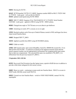 HLY1202 Cruise Report
56
0405Z Slowing for XCTD –
0414Z XCTD launched XCTD-3 C3_00028 Sequence number 00028 at 80d 31.7832N 168d
41.75781W – looks good – will use this for EM122.
0434Z updated sound speed using XCTD- 00028
0805Z XBT-T7_00030 Sequence 30 @ 79d 49.84033N 167 13.79102W Serial Number
01053460. Looks good – applied to EM122 using XCTD – 00028 salinity.
0828Z Changed max angle to 75d 75d auto as we are about to get shallower
1200Z Armstrong on watch; 28°F, overcast, no ice in sight.
1255Z Reached southern end of line up to Chukchi Plateau; turned to NNE and began line down
slope toward Nautilus Basin.
1600Z Dropped XBT T7_00031
1819Z Applied ss profile from 00031 using XCTD 00028 salinity.
2000Z Calder on watch.
2350Z XBT launch (early: open water) (DeepBlue, Serial No. 000888140, Launch No. 31) in
80d 42.85N/162d 59.45W. A confusion on naming at the Sippican terminal means that the
launch sequence number was not appropriately incremented, but swapping probe types means
that no data was compromised. The converted file name was modified to TD_00031_2 to
differentiate from the previous launch (T7_00031).
2 September 2012: JD 246
0225Z Recovered Chief Scientists log after laptop issues; copied to RAID devices in addition to
provide a little better safeguard for the current version.
0400Z Mayer on watch – continuing to steam north into Nautilus Basin. EM122 is on auto in
DEEP mode, 60d 60d, actual swath 54d 54 d.
0505Z Crossed over into Nautilus Basin – switch to VERY DEEP MODE, manual 55d 55d,
equiangular
 