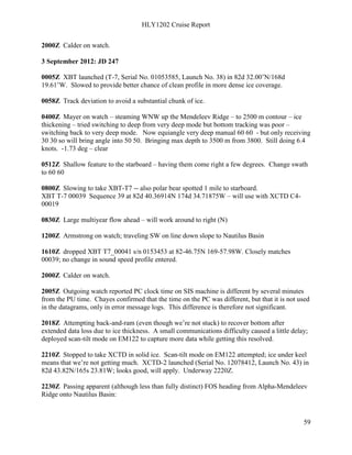 HLY1202 Cruise Report
59
2000Z Calder on watch.
3 September 2012: JD 247
0005Z XBT launched (T-7, Serial No. 01053585, Launch No. 38) in 82d 32.00’N/168d
19.61’W. Slowed to provide better chance of clean profile in more dense ice coverage.
0058Z Track deviation to avoid a substantial chunk of ice.
0400Z Mayer on watch – steaming WNW up the Mendeleev Ridge – to 2500 m contour – ice
thickening – tried switching to deep from very deep mode but bottom tracking was poor –
switching back to very deep mode. Now equiangle very deep manual 60 60 - but only receiving
30 30 so will bring angle into 50 50. Bringing max depth to 3500 m from 3800. Still doing 6.4
knots. -1.73 deg – clear
0512Z Shallow feature to the starboard – having them come right a few degrees. Change swath
to 60 60
0800Z Slowing to take XBT-T7 -- also polar bear spotted 1 mile to starboard.
XBT T-7 00039 Sequence 39 at 82d 40.36914N 174d 34.71875W – will use with XCTD C4-
00019
0830Z Large multiyear flow ahead – will work around to right (N)
1200Z Armstrong on watch; traveling SW on line down slope to Nautilus Basin
1610Z dropped XBT T7_00041 s/n 0153453 at 82-46.75N 169-57.98W. Closely matches
00039; no change in sound speed profile entered.
2000Z Calder on watch.
2005Z Outgoing watch reported PC clock time on SIS machine is different by several minutes
from the PU time. Chayes confirmed that the time on the PC was different, but that it is not used
in the datagrams, only in error message logs. This difference is therefore not significant.
2018Z Attempting back-and-ram (even though we’re not stuck) to recover bottom after
extended data loss due to ice thickness. A small communications difficulty caused a little delay;
deployed scan-tilt mode on EM122 to capture more data while getting this resolved.
2210Z Stopped to take XCTD in solid ice. Scan-tilt mode on EM122 attempted; ice under keel
means that we’re not getting much. XCTD-2 launched (Serial No. 12078412, Launch No. 43) in
82d 43.82N/165s 23.81W; looks good, will apply. Underway 2220Z.
2230Z Passing apparent (although less than fully distinct) FOS heading from Alpha-Mendeleev
Ridge onto Nautilus Basin:
 