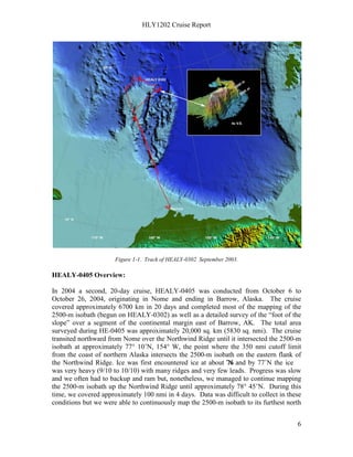 HLY1202 Cruise Report
6
Figure 1-1. Track of HEALY-0302 September 2003.
HEALY-0405 Overview:
In 2004 a second, 20-day cruise, HEALY-0405 was conducted from October 6 to
October 26, 2004, originating in Nome and ending in Barrow, Alaska. The cruise
covered approximately 6700 km in 20 days and completed most of the mapping of the
2500-m isobath (begun on HEALY-0302) as well as a detailed survey of the “foot of the
slope” over a segment of the continental margin east of Barrow, AK. The total area
surveyed during HE-0405 was approximately 20,000 sq. km (5830 sq. nmi). The cruise
transited northward from Nome over the Northwind Ridge until it intersected the 2500-m
isobath at approximately 77° 10’N, 154° W, the point where the 350 nmi cutoff limit
from the coast of northern Alaska intersects the 2500-m isobath on the eastern flank of
the Northwind Ridge. Ice was first encountered ice at about 76˚N and by 77˚N the ice
was very heavy (9/10 to 10/10) with many ridges and very few leads. Progress was slow
and we often had to backup and ram but, nonetheless, we managed to continue mapping
the 2500-m isobath up the Northwind Ridge until approximately 78° 45’N. During this
time, we covered approximately 100 nmi in 4 days. Data was difficult to collect in these
conditions but we were able to continuously map the 2500-m isobath to its furthest north
 