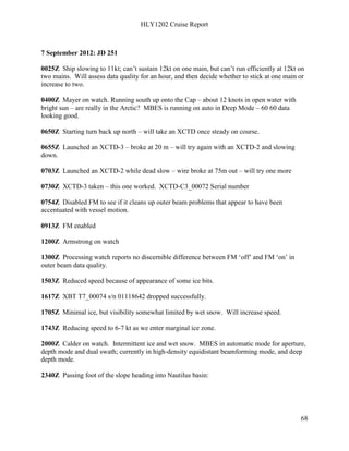 HLY1202 Cruise Report
68
7 September 2012: JD 251
0025Z Ship slowing to 11kt; can’t sustain 12kt on one main, but can’t run efficiently at 12kt on
two mains. Will assess data quality for an hour, and then decide whether to stick at one main or
increase to two.
0400Z Mayer on watch. Running south up onto the Cap – about 12 knots in open water with
bright sun – are really in the Arctic? MBES is running on auto in Deep Mode – 60 60 data
looking good.
0650Z Starting turn back up north – will take an XCTD once steady on course.
0655Z Launched an XCTD-3 – broke at 20 m – will try again with an XCTD-2 and slowing
down.
0703Z Launched an XCTD-2 while dead slow – wire broke at 75m out – will try one more
0730Z XCTD-3 taken – this one worked. XCTD-C3_00072 Serial number
0754Z Disabled FM to see if it cleans up outer beam problems that appear to have been
accentuated with vessel motion.
0913Z FM enabled
1200Z Armstrong on watch
1300Z Processing watch reports no discernible difference between FM ‘off’ and FM ‘on’ in
outer beam data quality.
1503Z Reduced speed because of appearance of some ice bits.
1617Z XBT T7_00074 s/n 01118642 dropped successfully.
1705Z Minimal ice, but visibility somewhat limited by wet snow. Will increase speed.
1743Z Reducing speed to 6-7 kt as we enter marginal ice zone.
2000Z Calder on watch. Intermittent ice and wet snow. MBES in automatic mode for aperture,
depth mode and dual swath; currently in high-density equidistant beamforming mode, and deep
depth mode.
2340Z Passing foot of the slope heading into Nautilus basin:
 
