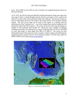 HLY1202 Cruise Report
7
point. About 5000 sq. km (1458 sq. nmi) of seafloor was mapped during the transect to
the north and back.
At 78° 45’N, the HEALY had great difficulty breaking through the ridges (one ridge took
more than 8 hours to break through) and the decision was made to move south to the
relatively ice-free waters of the continental slope east of Barrow. This area was chosen so
that we could define the foot of the slope in the central portion of the northern Alaskan
margin. The foot of the slope can be used in this region as a starting point for
determination of the “Gardiner Line” – one of the formula lines used for making an ECS
submission under UNCLOS Article 76. The survey of the foot of the slope area began on
October 18 and continued until October 24. During this time, complete overlapping
multibeam-sonar data was collected over a region of approximately 15,435 sq. km (4500
sq. nmi), that ranges in water depth from 800 m to 3800 m. The survey not only
delineated the foot of the slope, but it also revealed a complex margin with drift deposits,
suggesting contour currents, that are cut by numerous canyons. The full cruise report for
HEALY-0405 can be found at www.ccom.unh.edu
Figure 1-2. Cruise track for HEALY-0405
 