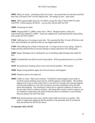 HLY1202 Cruise Report
73
0400Z Mayer on watch – continuing to drive by cursor – have given them an end point and from
there they will head to WP 5 on the original track. All settings on auto – open water.
0800Z XBT launched (DB, Serial No. 01179023, Launch No. 89) at 79d 41.99951’N/159d
6.66797W. Profile matches XCTD 82 – will use this with the XBT for SVP.
1200Z Armstrong on watch.
1600Z Dropped XBT T7_00091; broke off at ~200 m. Dropped another, which was
inadvertently also labeled T7_00091. Good cast, applied new sound speed profile using salinity
from nearby XCTD C4_00011
1730Z Suffering loss of coverage on port side. We examined the flow of water off the bow and
stern, and could detect no indication that ice was lodged under the hull.
1745Z Still suffering loss of data on the port side. Coverage seems to come and go. Spoke to
bridge and they indicated that no unusual steering or engine operations were taking place.
1800Z Began 360 degree turn to starboard to see if something might dislodge from under the
hull.
1820Z Concluded that turn did not resolve the problem. Will stop and back down to see if that
helps.
1845Z Resumed track; backing seems to have resolved the problem. Will monitor.
1900Z Began seeing problems again, but will wait and see what happens.
1945Z Situation seems to be improved.
2000Z Calder on watch. Data issues continue. Switched to manual angular sector mode to
avoid the system tracking conservatively, and this appears to help slightly. The problem
appears to be worse in areas where there is very thin ice coverage; the consensus appears
to be that the problem is to do with very thin ice moving conformally across the hull,
rather than breaking. The asymmetry is likely due to a general weakness of returns on
the port side which is evident at all times. Deviating either north or south to improve sea
ice conditions would reduce the utility of the line (and we would have to travel further
than just going to the end of the line).
2330Z Ship transitioned into open water, and the swath width recovered very quickly. This
seems to support the suggestion that the problem is the particular form of ice that has
been encountered for the last few hours.
11 September 2012: JD 255
 