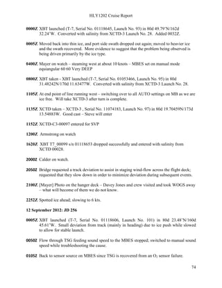 HLY1202 Cruise Report
74
0000Z XBT launched (T-7, Serial No. 01118645, Launch No. 93) in 80d 49.79’N/162d
32.24’W. Converted with salinity from XCTD-3 Launch No. 28. Added 0032Z.
0005Z Moved back into thin ice, and port side swath dropped out again; moved to heavier ice
and the swath recovered. More evidence to suggest that the problem being observed is
being driven primarily by the ice type.
0400Z Mayer on watch – steaming west at about 10 knots – MBES set on manual mode
equiangular 60 60 Very DEEP
0800Z XBT taken - XBT launched (T-7, Serial No. 01053466, Launch No. 95) in 80d
31.48242N/170d 11.63477W. Converted with salinity from XCTD-3 Launch No. 28.
1105Z At end point of line running west – switching over to all AUTO settings on MB as we are
ice free. Will take XCTD-3 after turn is complete.
1135Z XCTD taken – XCTD-3 , Serial No. 11074183, Launch No. 97) in 80d 19.70459N/173d
13.54883W. Good cast – Steve will enter
1152Z XCTD-C3-00097 entered for SVP
1200Z Armstrong on watch
1620Z XBT T7_00099 s/n 01118653 dropped successfully and entered with salinity from
XCTD 00028.
2000Z Calder on watch.
2050Z Bridge requested a track deviation to assist in staging wind-flow across the flight deck;
requested that they slow down in order to minimize deviation during subsequent events.
2100Z [Mayer] Photo on the hanger deck – Davey Jones and crew visited and took WOGS away
– what will become of them we do not know.
2252Z Spotted ice ahead; slowing to 6 kts.
12 September 2012: JD 256
0005Z XBT launched (T-7, Serial No. 01118606, Launch No. 101) in 80d 23.48’N/160d
45.61’W. Small deviation from track (mainly in heading) due to ice push while slowed
to allow for stable launch.
0050Z Flow through TSG feeding sound speed to the MBES stopped; switched to manual sound
speed while troubleshooting the cause.
0105Z Back to sensor source on MBES since TSG is recovered from an O2 sensor failure.
 