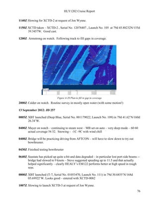 HLY1202 Cruise Report
76
1140Z Slowing for XCTD-2 at request of Jon Wynne.
1150Z XCTD taken – XCTD-2 , Serial No. 12078407 , Launch No. 105 at 79d 45.88232N/155d
39.3457W. Good cast.
1200Z Armstrong on watch. Following track to fill gaps in coverage.
Figure 4-28 Plan to fill in gap in coverage
2000Z Calder on watch. Routine survey in mostly open water (with some motion!)
13 September 2012: JD 257
0005Z XBT launched (Deep Blue, Serial No. 001179022, Launch No. 109) in 79d 41.62’N/160d
26.34’W.
0400Z Mayer on watch – continuing to steam west – MB set on auto – very deep mode – 60 60
actual coverage 54 52. Snowing - -1C -9C with wind chill
0408Z Bridge will be practicing driving from AFTCON – will have to slow down to try out
bowthruster.
0430Z Finished testing bowthruster
0640Z Seastate has picked up quite a bit and data degraded – in particular lost port side beams --
bridge had slowed to 9 knots – Steve suggested speeding up to 11.5 and that actually
helped significantly – clearly HEALY’s EM122 performs better at high speed in rough
seas.
0800Z XBT launched (T-7, Serial No. 01053470, Launch No. 111) in 79d 30.6855’N/168d
05.69922’W. Looks good – entered with XCTD-0082
1007Z Slowing to launch XCTD-3 at request of Jon Wynne.
 