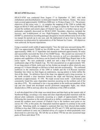 HLY1202 Cruise Report
8
HEALY-0703 Overview:
HEALY-0703 was conducted from August 17 to September 15, 2007, with both
embarkation and disembarkation via helicopter transfer from Barrow, Alaska. The cruise
track covered approximately 10,000 km (5400 nm) in 30 days (Figure 1-3). The primary
objectives of the cruise were: 1- to complete the mapping of the 2500 m isobath that
began on HEALY 0302 and HEALY 0405; 2- to begin to define the “Foot of the Slope”
around the northern and eastern edges of Chukchi Cap; and; 3- to further map an area of
pockmarks originally discovered on HEALY-0302. Secondary objectives included the
recovery and re-deployment of two High-Frequency Acoustic Recording Packages
(HARP’s), autonomous recording packages designed to record ambient noise levels at the
ice margin for periods up to one year, and: the deployment of up to four ice buoys and
continuous ice-observation by representatives of the National Ice Center. All objectives
were achieved, far beyond expectations.
Using a nominal swath width of approximately 7 km, the total area surveyed during HE-
0703 was approximately 70,000 sq. km (20,400 sq nm). The cruise departed Barrow at
approximately 1800L on 17 September and steamed northward approximately 50 miles
and successfully recovered the first of two HARP buoys. The second was recovered 25
miles further to the northwest. Details of this recovery as well as a description of the
purpose and capabilities of the buoys can be found in the HARP Buoy Report later in the
cruise report. We next conducted a patch test and a deep CTD cast at the steep
southeastern edge of the Chukchi Cap. We first encountered ice at approximately 76N.
It was large pieces of thick, multi-year ice but, broken up enough to allow relatively easy
passage at 3- 6 knots (though we did have to back and ram occasionally). We continued
northwest to the intersection of the 2500 m isobath and the U.S./Russian maritime
boundary line where we then began an exploratory, zig-zag pattern to better define the
foot of the slope. No definitive foot of the slope was apparent until a long excursion to
the north revealed a clear transition between the slope and flat-lying abyssal plain
sediments at approximately 81 15N. We made several more north – south transits and
consistently found this same slope/plain transition occurring on the northern end of the
cap above 81N. We continued to run a zig-zag pattern in the north-east quadrant of the
cap and also found and developed several prominent topographic highs, one which
shoaled above 2500 m and may allow the re-definition of the 2500 m isobath.
A well-developed foot of the slope was traced down and then back up the eastern side of
Northwind Ridge, revealing a very sharp and clear slope/abyssal plain transition with the
abyssal plain sediments consistently occurring at a depth of approximately 3820 m.
Following this transition to the north allowed us to define a continuous foot of the slope
around the northern most extreme of Chukchi Cap to the northern most point or our
survey (82 17N); at this point, the slope/plain transition appears to continue to the north
and east. Returning south, we mapped a seamount that rose from abyssal plain depths
(3820m) to less than 2200 m at approximately 80 47N and 171 50W and then proceeded
to transit southwest to carry out a detailed survey of a region in which pockmarks were
discovered on a previous leg. We left the ice at about 77N but ran into occasional large
packs of flows until about 75 N.
 