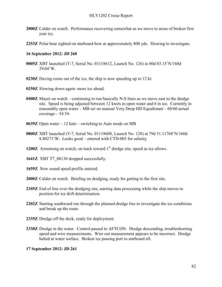 HLY1202 Cruise Report
82
2000Z Calder on watch. Performance recovering somewhat as we move to areas of broken first
year ice.
2253Z Polar bear sighted on starboard bow at approximately 800 yds. Slowing to investigate.
16 September 2012: JD 260
0005Z XBT launched (T-7, Serial No. 01118612, Launch No. 126) in 80d 03.15’N/160d
29.04’W.
0230Z Having come out of the ice, the ship is now speeding up to 12 kt.
0250Z Slowing down again: more ice ahead.
0400Z Mayer on watch – continuing to run basically N-S lines as we move east to the dredge
site. Speed is being adjusted between 12 knots in open water and 6 in ice. Currently in
reasonably open water – MB set on manual Very Deep HD Equidistant – 60/60 actual
coverage – 54 54.
0639Z Open water – 12 knts – switching to Auto mode on MB
0800Z XBT launched (T-7, Serial No. 01118608, Launch No. 128) at 79d 51.11768’N/160d
8.80273’W. Looks good – entered with CTD-003 for salinity.
1200Z Armstrong on watch; on track toward 1st
dredge site; speed as ice allows.
1641Z XBT T7_00130 dropped successfully.
1659Z New sound speed profile entered.
2000Z Calder on watch. Briefing on dredging, ready for getting to the first site.
2105Z End of line over the dredging site, starting data processing while the ship moves to
position for ice drift determination.
2202Z Starting southward run through the planned dredge line to investigate the ice conditions
and break up the route.
2335Z Dredge off the deck, ready for deployment.
2338Z Dredge in the water. Control passed to AFTCON. Dredge descending, troubleshooting
speed and wire measurements. Wire out measurement appears to be incorrect. Dredge
halted at water surface. Broken ice passing port to starboard aft.
17 September 2012: JD 261
 