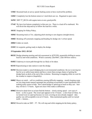 HLY1202 Cruise Report
88
1328Z Resumed track at survey speed; backing seems to have resolved the problem.
1420Z Completely lost the bottom return in 1-inch thick new ice. Regained in open water.
1639Z XBT T7_00136 with engine turns at zero; good profile
1714Z We have lost bottom completely in thin new ice. There is a lead off to starboard. We
will divert the ship and try to follow the lead for a while.
1815Z Stopping for Hokey Pokey.
1830Z Resuming track at 3 kt.; adjusting pitch steering to zero degrees (straight down).
1848Z Breaking off systematic mapping and heading for dredge site 1 at best speed.
2000Z Calder on watch.
2345Z At waypoint, getting ready to deploy the dredge.
19 September 2012: JD 263
0015Z Dredge planning meeting and risk assessment in AFTCON; meanwhile drifting to assess
local ice and wind conditions. Wind is currently 22kt/046T, 22kt/108 bow relative.
0105Z Underway to recon path through the ice likely to be taken.
0215Z Repositioning to take station to start the dredge.
0235Z Decision made to cancel dredging due to environmental conditions: the ice is moving too
fast for us to safely keep station and have a more than average chance of getting the
dredge back on deck at the end of the evolution. Returning to mapping while we wait for
the weather to improve (hopefully).
0400Z Mayer on watch – soft ice conditions causing difficulty mapping – mostly keeping sonar
on very deep mode manual equiangle but switching occasionally to auto equidistant HD –
nothing really seems to help. Have asked bridge to speed up as much as they can – best
they will do is 7.5 knots. Again not clear if this makes a difference.
0500Z Slowed to dead slow to at least find the bottom – slowly raising speed – now up to 4
knots – so far so good. The sweet spot appears to be 3.5 knots – a slow boat to China. As
we turned west we sped up because we were covering an area already mapped – data
quality was still acceptable even at 6.5 knots. Data maintained quality until we turned
north --- hmmm…
0831Z Slowed to take an XBT – T7. We will stop and while stopping do the hokey pokey.
 