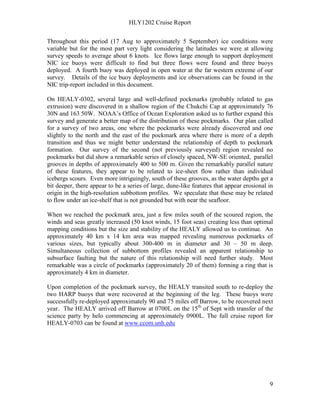 HLY1202 Cruise Report
9
Throughout this period (17 Aug to approximately 5 September) ice conditions were
variable but for the most part very light considering the latitudes we were at allowing
survey speeds to average about 6 knots. Ice flows large enough to support deployment
NIC ice buoys were difficult to find but three flows were found and three buoys
deployed. A fourth buoy was deployed in open water at the far western extreme of our
survey. Details of the ice buoy deployments and ice observations can be found in the
NIC trip-report included in this document.
On HEALY-0302, several large and well-defined pockmarks (probably related to gas
extrusion) were discovered in a shallow region of the Chukchi Cap at approximately 76
30N and 163 50W. NOAA’s Office of Ocean Exploration asked us to further expand this
survey and generate a better map of the distribution of these pockmarks. Our plan called
for a survey of two areas, one where the pockmarks were already discovered and one
slightly to the north and the east of the pockmark area where there is more of a depth
transition and thus we might better understand the relationship of depth to pockmark
formation. Our survey of the second (not previously surveyed) region revealed no
pockmarks but did show a remarkable series of closely spaced, NW-SE oriented, parallel
grooves in depths of approximately 400 to 500 m. Given the remarkably parallel nature
of these features, they appear to be related to ice-sheet flow rather than individual
icebergs scours. Even more intriguingly, south of these grooves, as the water depths get a
bit deeper, there appear to be a series of large, dune-like features that appear erosional in
origin in the high-resolution subbottom profiles. We speculate that these may be related
to flow under an ice-shelf that is not grounded but with near the seafloor.
When we reached the pockmark area, just a few miles south of the scoured region, the
winds and seas greatly increased (50 knot winds, 15 foot seas) creating less than optimal
mapping conditions but the size and stability of the HEALY allowed us to continue. An
approximately 40 km x 14 km area was mapped revealing numerous pockmarks of
various sizes, but typically about 300-400 m in diameter and 30 – 50 m deep.
Simultaneous collection of subbottom profiles revealed an apparent relationship to
subsurface faulting but the nature of this relationship will need further study. Most
remarkable was a circle of pockmarks (approximately 20 of them) forming a ring that is
approximately 4 km in diameter.
Upon completion of the pockmark survey, the HEALY transited south to re-deploy the
two HARP buoys that were recovered at the beginning of the leg. These buoys were
successfully re-deployed approximately 90 and 75 miles off Barrow, to be recovered next
year. The HEALY arrived off Barrow at 0700L on the 15th
of Sept with transfer of the
science party by helo commencing at approximately 0900L. The full cruise report for
HEALY-0703 can be found at www.ccom.unh.edu
 